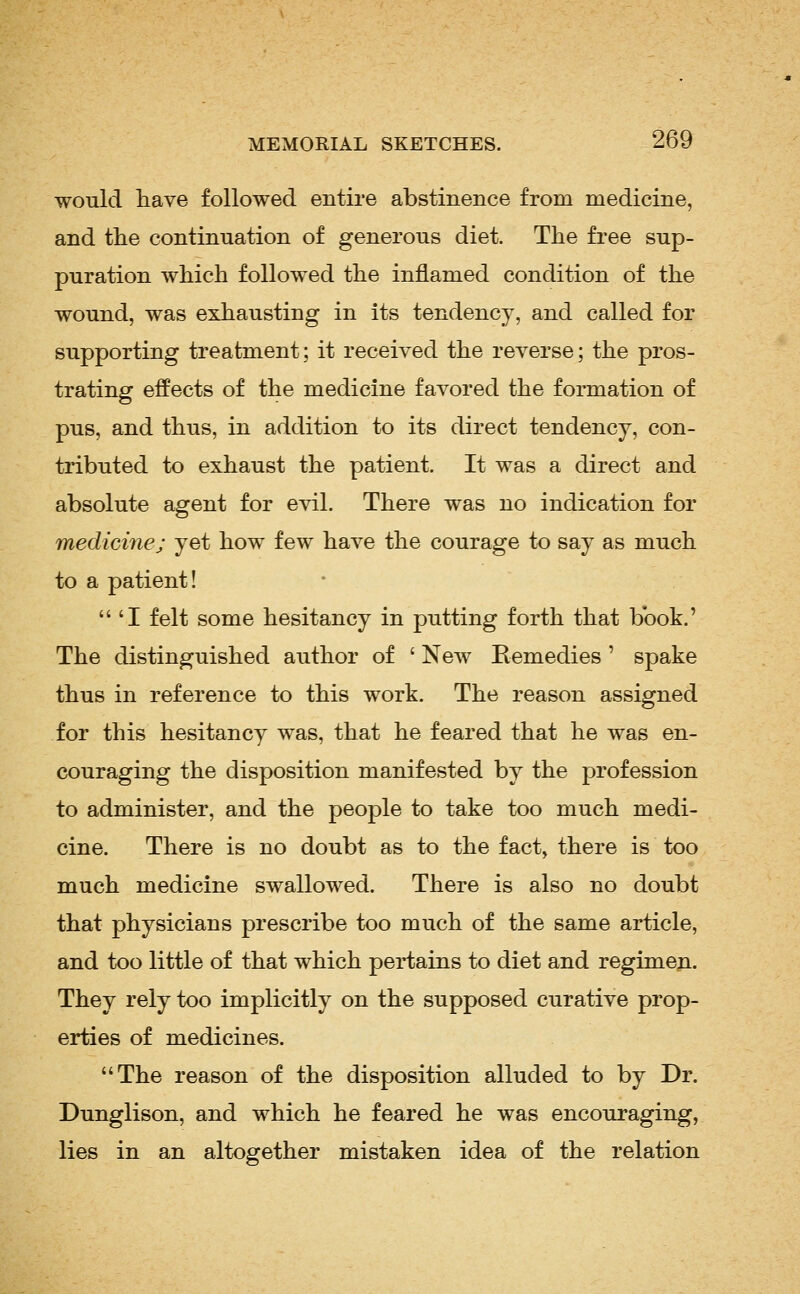 would have followed entire abstinence from medicine, and the continuation of generous diet. The free sup- puration which followed the inflamed condition of the wound, was exhausting in its tendency, and called for supporting treatment; it received the reverse; the pros- trating effects of the medicine favored the formation of pus, and thus, in addition to its direct tendency, con- tributed to exhaust the patient. It was a direct and absolute agent for evil. There was no indication for medicine; yet how few have the courage to say as much to a patient! 'I felt some hesitancy in putting forth that book.' The distinguished author of ' New Remedies ' spake thus in reference to this work. The reason assigned for this hesitancy was, that he feared that he was en- couraging the disposition manifested by the profession to administer, and the people to take too much medi- cine. There is no doubt as to the fact, there is too much medicine swallowed. There is also no doubt that physicians prescribe too much of the same article, and too little of that which pertains to diet and regimen. They rely too implicitly on the supposed curative prop- erties of medicines. The reason of the disposition alluded to by Dr. Dunglison, and which he feared he was encouraging, lies in an altogether mistaken idea of the relation