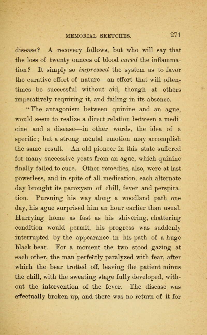 disease? A recoveiy follows, but tvIlo will say that the loss of twenty ounces of blood cured the inflamma- tion? It simply so impressed the system as to favor the cnratiye effort of nature—an effort that will often- times be successful without aid, though at others imperatively requiring it, and failing in its absence. The antagonism between quinine and an ague, would seem to realize a direct relation between a medi- cine and a disease—in other words, the idea of a specific; but a strong mental emotion may accomplish the same result. An old pioneer in this state suffered for many successive years from an ague, which quinine finally failed to cure. Other remedies, also, were at last powerless, and in spite of all medication, each alternate day brought its paroxysm of chill, fever and perspira- tion. Pui'suing his way along a woodland path one day, his ague surprised him an hour earlier than usual. Hurrying home as fast as his shivering, chattering condition would permit, his progress was suddenly interi*upted by the appearance in his path of a huge black bear. For a moment the two stood gazing at each other, the man perfectly paralyzed with fear, after which the bear trotted off, leaving the patient minus the chill, with the sweating stage fully developed, with- out the intervention of the fever. The disease was effectually broken up, and there was no return of it for