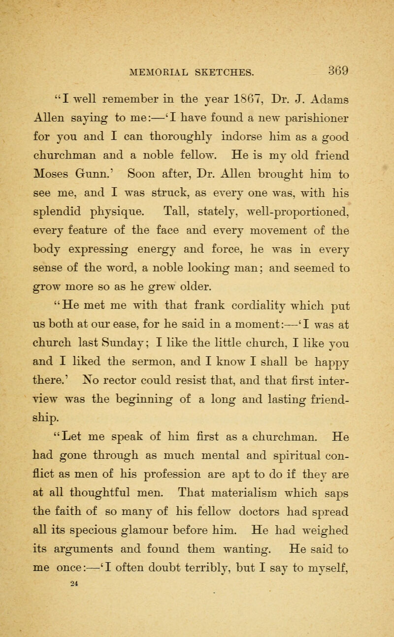 I well remember in the year 1867, Dr. J. Adams Allen saying to me:—'I have found a new parishioner for you and I can thoroughly indorse him as a good churchman and a noble fellow. He is my old friend Moses Gunn.' Soon after, Dr. Allen brought him to see me, and I was struck, as every one Avas, with his splendid physique. Tall, stately, well-proportioned, every feature of the face and every movement of the body expressing energy and force, he was in every sense of the word, a noble looking man; and seemed to grow more so as he grew older. He met me with that fi'ank cordiality which put us both at oui' ease, for he said in a moment:—' I was at chui'ch last Sunday; I like the little church, I like vou and I liked the sermon, and I know I shall be happy there.' Xo rector could resist that, and that first inter- view was the beginning of a long and lasting friend- ship. Let me speak of him first as a churchman. He had gone through as much mental and spiritual con- flict as men of his profession are apt to do if they are at all thoughtful men. That materialism which saps the faith of so many of his fellow doctors had spread all its specious glamour before him. He had weighed its arguments and found them wanting. He said to me once:—'I often doubt terribly, but I say to myself, 24