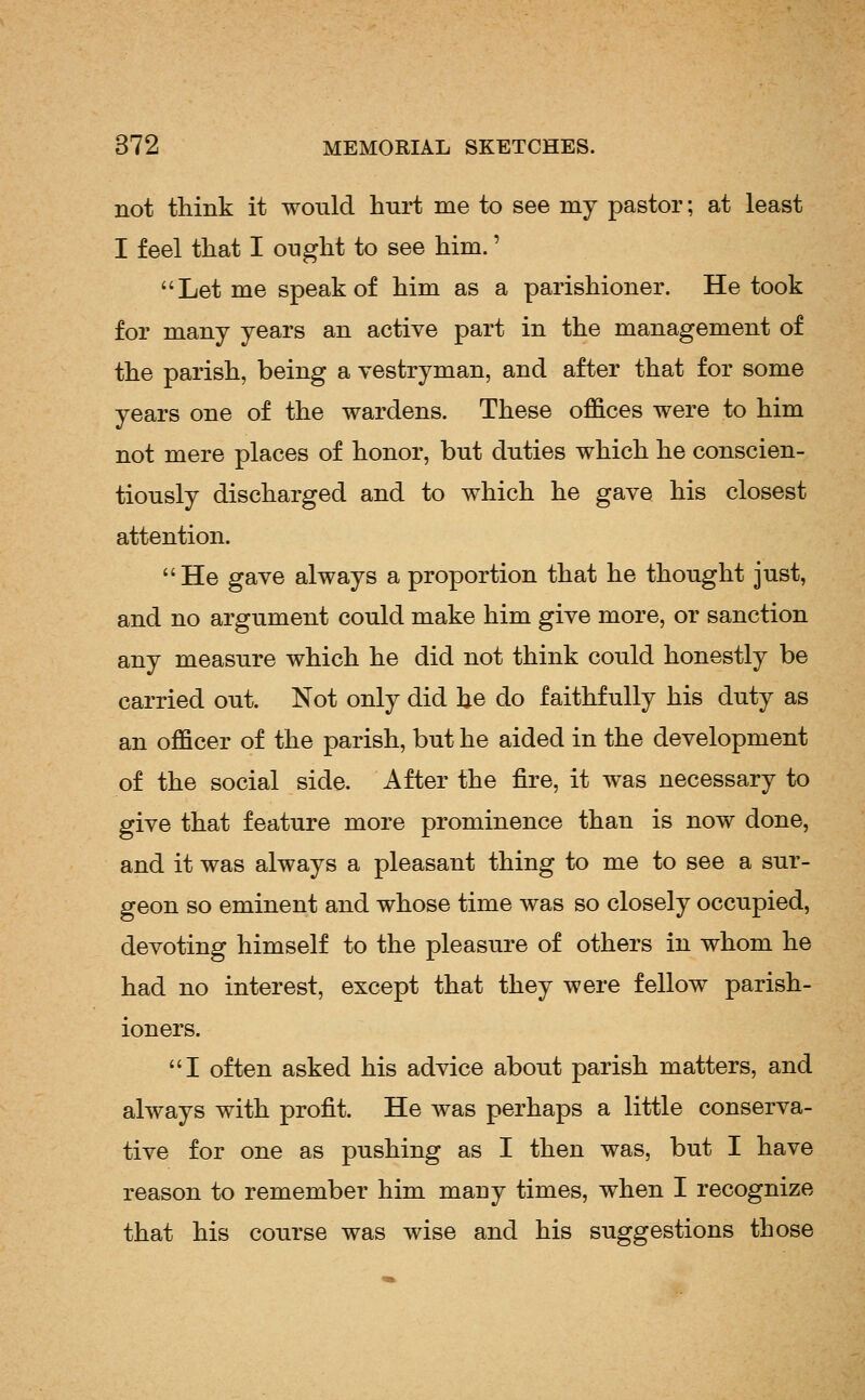 not think it would hurt me to see my pastor; at least I feel that I ought to see him.' Let me speak of him as a parishioner. He took for many years an active part in the management of the parish, being a vestryman, and after that for some years one of the wardens. These offices were to him not mere places of honor, but duties which he conscien- tiously discharged and to which he gave his closest attention.  He gave always a proportion that he thought just, and no argument could make him give more, or sanction any measure which he did not think could honestly be carried out. Not only did he do faithfully his duty as an officer of the parish, but he aided in the development of the social side. After the fire, it was necessary to give that feature more prominence than is now done, and it was always a pleasant thing to me to see a sur- geon so eminent and whose time was so closely occupied, devoting himself to the pleasure of others in whom he had no interest, except that they were fellow parish- ioners. I often asked his advice about parish matters, and always with profit. He Avas perhaps a little conserva- tive for one as pushing as I then was, but I have reason to remember him many times, when I recognize that his course was wise and his suggestions those