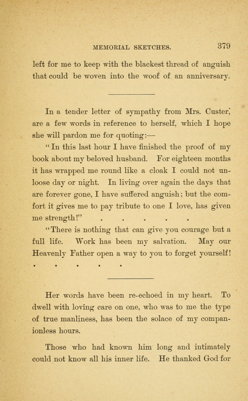 left for me to keep with the blackest thread of anguish that could be woven into the woof of an anniversary. In a tender letter of sympathy fi'om Mrs. Custer* are a few words in reference to herself, which I hope she will pardon me for quoting:— In this last hour I have finished the proof of my book about my beloved husband. For eighteen months it has wrapped me round like a cloak I could not un- loose day or night. In li^-ing over again the days that are forever gone, I have suffered anguish; but the com- fort it gives me to pay tribute to one I love, has given me strength! ..... There is nothing that can give you courage but a full life. Work has been my salvation. May our Heavenly Father open a way to you to forget yourself! Her words have been re-echoed in my heart. To dwell with loving care on one, who was to me the type of ti'ue manliness, has been the solace of my compan- ionless hours. Those who had known him long and intimately could not know all his inner life. He thanked God for