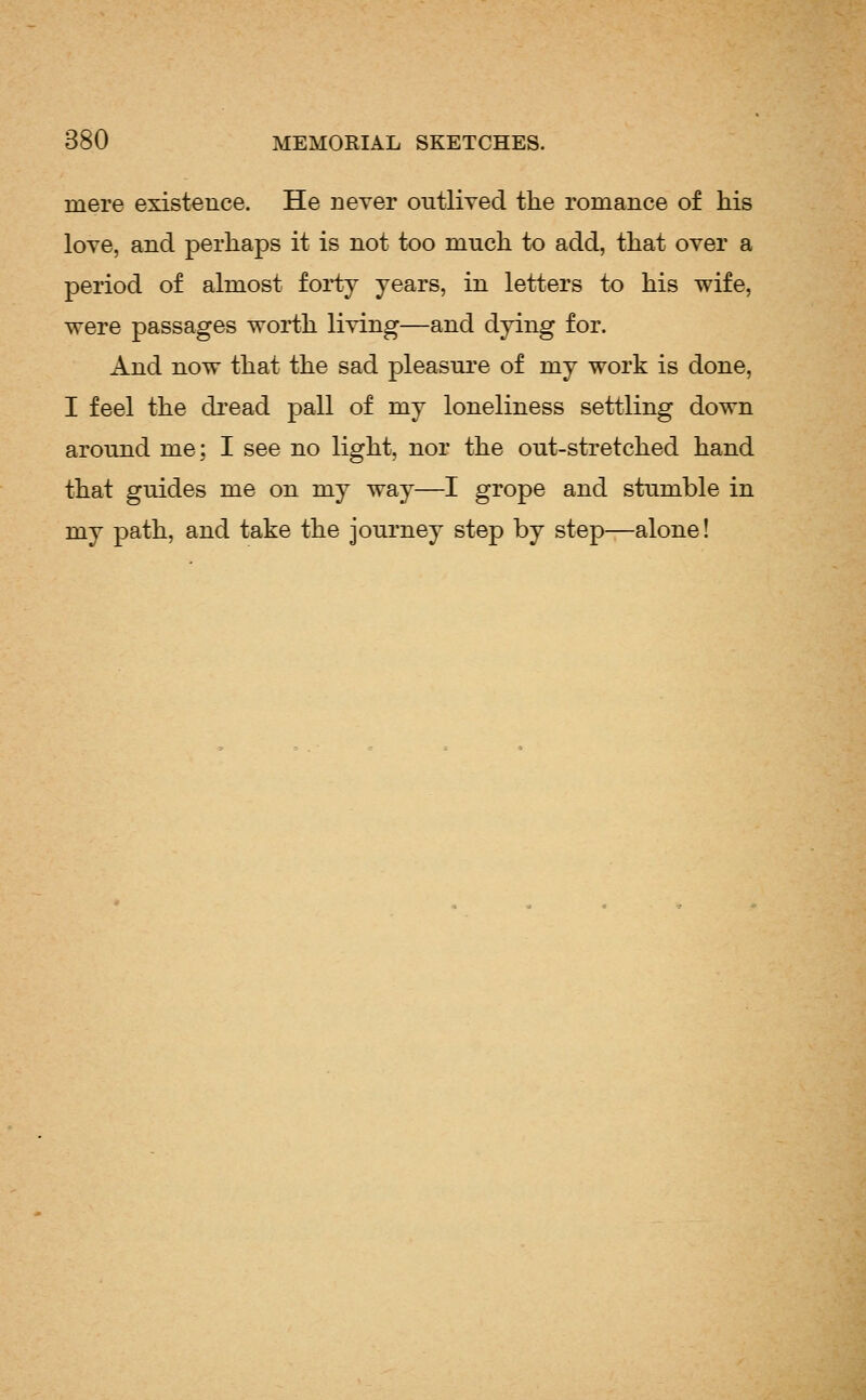 mere existence. He never outlived the romance of his love, and perhaps it is not too much to add, that over a period of almost forty years, in letters to his wife, were passages worth living—and dying for. And now that the sad pleasui'e of my work is done, I feel the di'ead pall of my loneliness settling down around me; I see no light, nor the out-stretched hand that guides me on my way—I grope and stumble in my path, and take the journey step by step^alone!