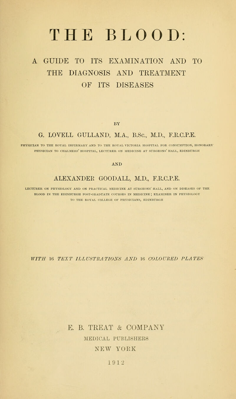 A GUIDE TO ITS EXAMINATION AND TO THE DIAGNOSIS AND TREATMENT OF ITS DISEASES BY G. LOVELL GULLAND, MA., B.Sc, M.D., F.E.C.P.E. PHYSICIAN TO THE ROYAL INFIRMARY AND TO THE ROYAL VICTORIA HOSPITAL FOR CONSDMPTION, HONOEABT PHYSICIAN TO CHALMERS' HOSPITAL, LECTURER ON MEDICINE AT SURGEONS' HALL, EDINBURGH AND ALEXANDEK GOODALL, M.D., F.E.C.P.E. LECTURER ON PHYSIOLOGY AND ON PRACTICAL MEDICINE AT SURGEONS' HALL, AND ON DISEASES OF THE. BLOOD IN THE EDINBURGH POST-GRADUATE COURSES IN MEDICINE ; EXAMINER IN PHYSIOLOGY TO THE ROYAL COLLEGE OF PHYSICIANS, EDINBURGH WITH 16 TEXT ILLUSTRATIONS AND 16 COLOURED PLATES' E. B. TREAT & COMPANY MEDICAL PUBLISHERS NEW YOEK 1912