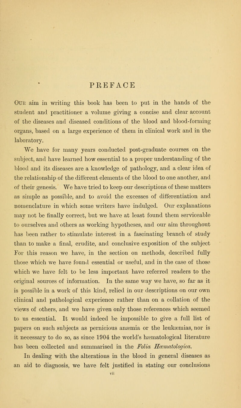 PREFACE Our aim in writing this book has been to put in the hands of the student and practitioner a volume giving a concise and clear account of the diseases and diseased conditions of the blood and blood-forming organs, based on a large experience of them in clinical work and in the laboratory. We have for many years conducted post-graduate courses on the subject, and have learned how essential to a proper understanding of the blood and its diseases are a knowledge of pathology, and a clear idea of the relationship of the different elements of the blood to one another, and of their genesis. We have tried to keep our descriptions of these matters as simple as possible, and to avoid the excesses of differentiation and nomenclature in which some writers have indulged. Our explanations may not be finally correct, but we have at least found them serviceable to ourselves and others as working hypotheses, and our aim throughout has been rather to stimulate interest in a fascinating branch of study than to make a final, erudite, and conclusive exposition of the subject For this reason we have, in the section on methods, described fully those which we have found essential or useful, and in the case of those which we have felt to be less important have referred readers to the original sources of information. In the same way we have, so far as it is possible in a work of this kind, relied in our descriptions on our own clinical and pathological experience rather than on a collation of the views of others, and we have given only those references which seemed to us essential. It would indeed be impossible to give a full list of papers on such subjects as pernicious ansemia or the leuksemias, nor is it necessary to do so, as since 1904 the world's hsematological literature has been collected and summarised in the Folia Hceniatologica. In dealing with the alterations in the blood in general diseases as an aid to diagnosis, we have felt justified in stating our conclusions