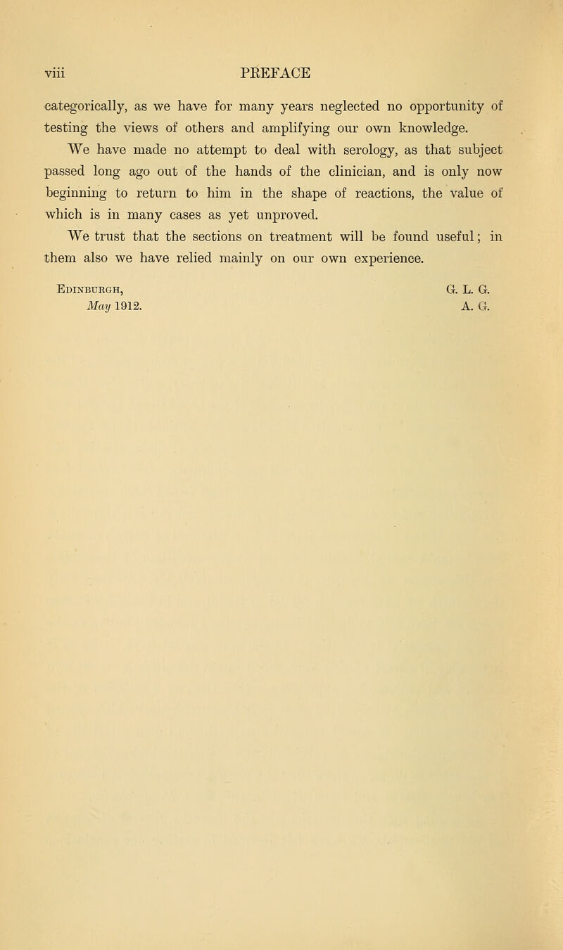 categorically, as we have for many years neglected no opportunity of testing the views of others and amplifying our own knowledge. We have made no attempt to deal with serology, as that subject passed long ago out of the hands of the clinician, and is only now beginning to return to him in the shape of reactions, the value of which is in many cases as yet unproved. We trust that the sections on treatment will be found useful; in them also we have relied mainly on our own experience. Edinburgh, G. L. G. Mmj 1912. A. G.