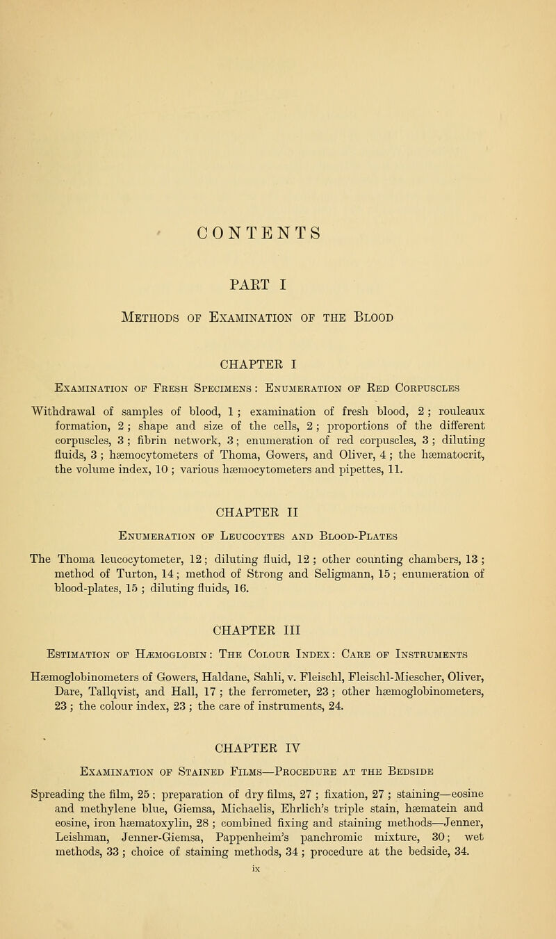 CONTENTS PAET I Methods of Examination of the Blood CHAPTER I Examination of Fresh Specimens : Enumeration op Red Corpuscles Withdrawal of samples of blood, 1 ; examination of fresh blood, 2 ; rouleaux formation, 2 ; shape and size of the cells, 2 ; proportions of the different corpuscles, 3 ; fibrin network, 3; enumeration of red corpuscles, 3 ; diluting fluids, 3; haemocytometers of Thoma, Gowers, and Oliver, 4; the hsematocrit, the volume index, 10 ; various hsemocytometers and pipettes, 11. CHAPTER II Enumeration op Leucocytes and Blood-Plates The Thoma leucocytometer, 12; diluting fluid, 12 ; other counting chambers, 13 ; method of Turton, 14; method of Strong and Seligmann, 15; enumeration of blood-plates, 15 ; diluting fluids, 16. CHAPTER III Estimation op Haemoglobin: The Colour Index: Care op Instruments Hsemoglobinometers of Gowers, Haldane, Sahli, v. Fleischl, Fleischl-Miescher, Oliver, Dare, Tallqvist, and Hall, 17 ; the ferrometer, 23; other heemoglobinometers, 23 ; the colour index, 23 ; the care of instruments, 24. CHAPTER IV Examination op Stained Films—Procedure at the Bedside Spreading the film, 25 ; preparation of dry films, 27 ; fixation, 27 ; staining—eosine and methylene blue, Giemsa, Michaelis, Ehrlich's triple stain, hsematein and eosine, iron htematoxylin, 28 ; combined fixing and staining methods—Jenner, Leishman, Jenner-Giemsa, Pappenheim's panchromic mixture, 30; wet methods, 33 ; choice of staining methods, 34; procedure at the bedside, 34.