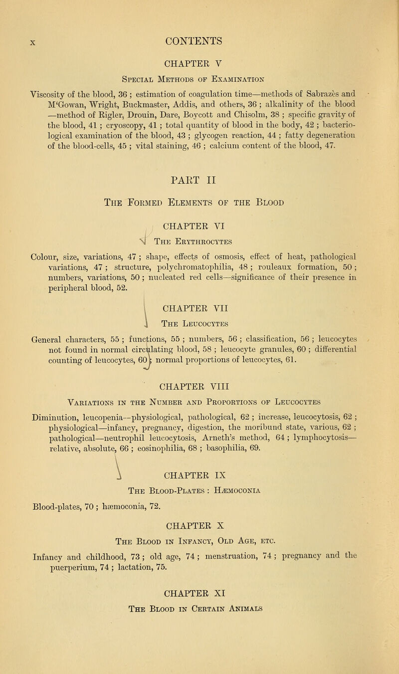 CHAPTER V Special Methods op Examination Viscosity of the blood, 36 ; estimation of coagulation time—metliods of Sabrazes and M'Gowan, Wriglit, Buckmaster, Addis, and others, 36 ; alkalinity of the blood —method of Rigler, Drouin, Dare, Boycott and Chisolm, 38 ; specific gravity of the blood, 41 ; cryoscopy, 41 ; total quantity of blood in the body, 42 ; bacterio- logical examination of the blood, 43 ; glycogen reaction, 44 ; fatty degeneration of the blood-cells, 45 ; vital staining, 46 ; calcium content of the blood, 47. PAET II The Foemed Elements of the Blood CHAPTER VI nI The Erythrocytes Colour, size, variations, 47 ; shape, effects of osmosis, effect of heat, pathological variations, 47 ; structure, polychromatophilia, 48 ; rouleaux formation, 50; numbers, variations, 50 ; nucleated red cells—significance of their presence in peripheral blood, 52. i CHAPTER VII 4 The Leucocytes General characters, 55 ; functions, 55 ; numbers, 56 ; classification, 56 ; leucocytes not found in normal circulating blood, 58 ; leucocyte granules, 60 ; differential counting of leucocytes, 60 c normal proportions of leucocytes, 61. CHAPTER VIII Variations in the Number and Proportions of Leucocytes Diminution, leucopenia—physiological, pathological, 62 ; increase, leucocytosis, 62 ; physiological—infancy, pregnancy, digestion, the moribund state, various, 62 ; pathological—neutrophil leucocytosis, Arneth's method, 64 ; lymphocytosis— relative, absolute, 66 ; eosinophilia, 68 ; basophilia, 69. A CHAPTER IX The Blood-Plates : H^moconia Blood-plates, 70 ; hsemoconia, 72. CHAPTER X The Blood in Infancy, Old Age, etc. Infancy and childhood, 73; old age, 74; menstruation, 74; pregnancy and the puerperium, 74 ; lactation, 75. CHAPTER XI The Blood in Certain Animals