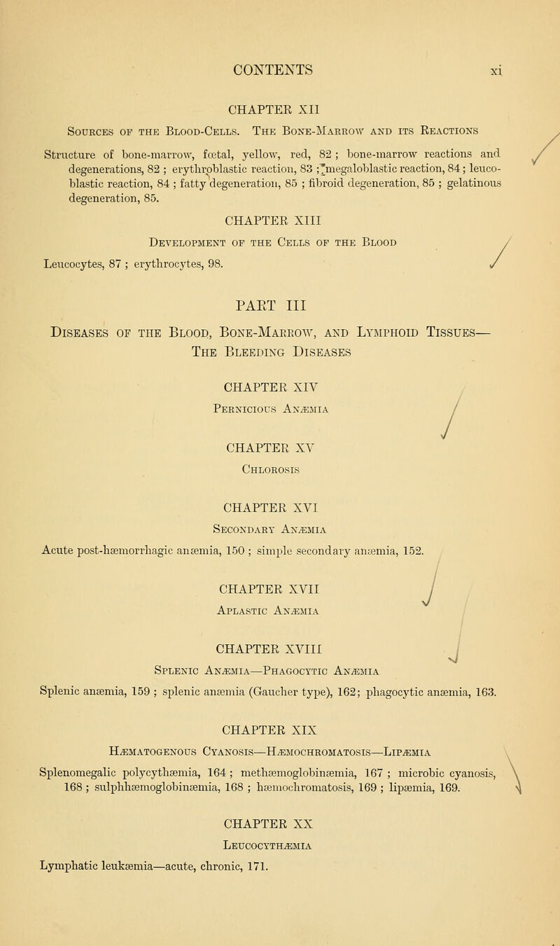 CHAPTER XII Sources op the Blood-Cells. The Bone-Marrow and its Reactions Structure of bone-marrow, fcetal, yellow, red, 82 ; bone-marrow reactions and degenerations, 82 ; erytliroblastic reaction, 83 ;^megaloblastic reaction, 84; leuco- blastic reaction, 84 ; fatty degeneration, 85 ; fibroid degeneration, 85 ; gelatinous degeneration, 85. CHAPTER XIII Development of the Cells of the Blood > Leucocytes, 87 ; erythrocytes, 98. • PAET III Diseases of the Blood, Bone-Makeow, and Lymphoid Tissues— The Bleeding Diseases CHAPTER XIV CHAPTER XV Chlorosis CHAPTER XVI Secondary Anemia Acute post-hsemorrliagic anaemia, 150 ; simple secondary anjemia, 152. CHAPTER XVII Aplastic ANiEJiiA J i ■J CHAPTER XVIII Splenic Anemia—Phagocytic Anaemia Splenic ansemia, 159 ; splenic ansemia (Gaucher type), 162; phagocytic anaemia, 163. CHAPTER XIX HiEMATOGENOUS CyaNOSIS—HiEMOCHROMATOSIS—LlP^MIA Splenomegalic polycythsemia, 164 ; methaemoglobinsemia, 167 ; microbic cyanosis, 168 ; sulphhsemoglobinsemia, 168 ; hsemochromatosis, 169 ; lipsemia, 169. CHAPTER XX Leucocyth^mia Lymphatic leukaemia—acute, chronic, 171.