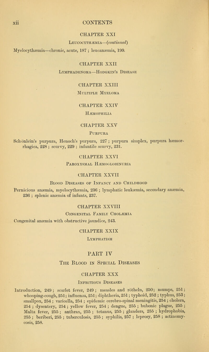 CHAPTER XXI LEUCOCYTHiEMiA—{continued) Myelocytheemia—chronic, acute, 187 ; leucanaemia, 199. CHAPTER XXII Lymphadenoma—Hodgkin's Disease CHAPTER XXIII Multiple Myeloma CHAPTER XXIV HAEMOPHILIA CHAPTER XXV Purpura Schonlein's purpura, Henoch's purpura, 227; purpura simplex, purpura hsemor- rhagica, 228 ; scurvy, 229 ; infantile scurvy, 231. CHAPTER XXVI Paroxysmal H^emoglobinuria CHAPTER XXVII Blood Diseases op Infancy and Childhood Pernicious anaemia, myelocythsemia, 236 ; lymphatic leukaemia, secondary anaemia, 236 ; splenic anajmia of infants, 237. CHAPTER XXVIII Congenital Family Chol^emia Congenital anaemia with obstructive jaundice, 243. CHAPTER XXIX Lymphatism PART IV The Blood in Special Diseases CHAPTER XXX Infectious Diseases Introduction, 249; scarlet fever, 249; measles and rotheln, 250; mumps, 251; whooping-cough, 251; influenza, 251; diphtheria, 251; typhoid, 252 ; typhus, 253; smallpox, 254 ; varicella, 254 ; epidemic cerebro-spinal meningitis, 254 ; cholera, 254 ; dysentery, 254; yellow fever, 254 ; dengue, 255 ; bubonic plague, 255 ; Malta fever, 255 ; anthrax, 255 ; tetanus, 255 ; glanders, 255 ; hydrophobia, 255 ; beriberi, 255 ; tuberculosis, 255 ; syphilis, 257 ; leprosy, 258 ; actinomy- cosis, 258.