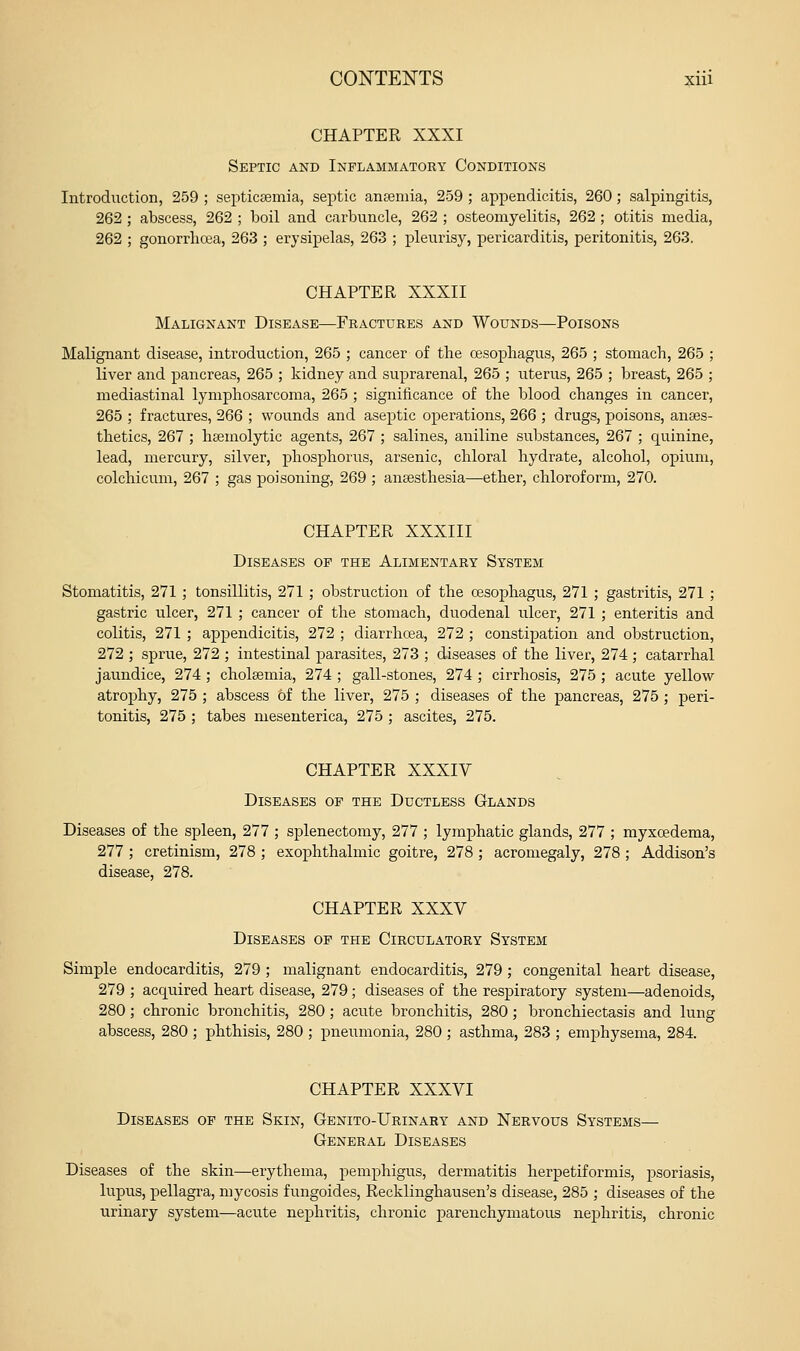 CHAPTER XXXI Septic and Inflammatory Conditions Introduction, 259 ; septicaemia, septic anseniia, 259 ; appendicitis, 260; salpingitis, 262 ; abscess, 262 ; boil and carbuncle, 262 ; osteomyelitis, 262 ; otitis media, 262 ; gonorrhoea, 263 ; erysipelas, 263 ; pleurisy, pericarditis, peritonitis, 263. CHAPTER XXXII Malignant Disease—Fractures and Wounds—Poisons Malignant disease, introduction, 265 ; cancer of the oesophagus, 265 ; stomach, 265 ; liver and pancreas, 265 ; kidney and suprarenal, 265 ; uterus, 265 ; breast, 265 ; mediastinal lymphosarcoma, 265 ; significance of the blood changes in cancer, 265 ; fractures, 266 ; wounds and aseptic operations, 266 ; drugs, poisons, anaes- thetics, 267 ; liaemolytic agents, 267 ; salines, aniline substances, 267 ; quinine, lead, mercury, silver, phosphorus, arsenic, chloral hydrate, alcohol, opium, colchicum, 267 ; gas poisoning, 269 ; anaesthesia—ether, chloroform, 270. CHAPTER XXXIII Diseases of the Alimentary System Stomatitis, 271 ; tonsillitis, 271 ; obstruction of the oesophagus, 271 ; gastritis, 271 ; gastric ulcer, 271; cancer of the stomach, duodenal ulcer, 271 ; enteritis and colitis, 271 ; appendicitis, 272 ; diarrhoea, 272 ; constijoation and obstruction, 272 ; sprue, 272 ; intestinal parasites, 273 ; diseases of the liver, 274 ; catarrhal jaundice, 274 ; cholaemia, 274 ; gall-stones, 274 ; cirrhosis, 275 ; acute yellow atrophy, 275 ; abscess of the liver, 275 ; diseases of the pancreas, 275 ; peri- tonitis, 275 ; tabes mesenterica, 275 ; ascites, 275. CHAPTER XXXIV Diseases of the Ductless Glands Diseases of the spleen, 277 ; splenectomy, 277 ; lymphatic glands, 277 ; myxoedema, 277 ; cretinism, 278 ; exophthalmic goitre, 278 ; acromegaly, 278 ; Addison's disease, 278. CHAPTER XXXV Diseases of the Circulatory System Simple endocarditis, 279 ; malignant endocarditis, 279 ; congenital heart disease, 279 ; acquired heart disease, 279 ; diseases of the respiratory system—adenoids, 280; chronic bronchitis, 280; acute bronchitis, 280; bronchiectasis and lung abscess, 280 ; phthisis, 280 ; pneumonia, 280 ; asthma, 283 ; emphysema, 284. CHAPTER XXXVI Diseases of the Skin, Genito-Urinary and Nervous Systems— General Diseases Diseases of the skin—erythema, pemphigus, dermatitis herpetiformis, psoriasis, lupus, pellagra, mycosis fungoides, Recklinghausen's disease, 285 ; diseases of the urinary system—acute nephritis, chronic parenchymatous nephritis, chronic