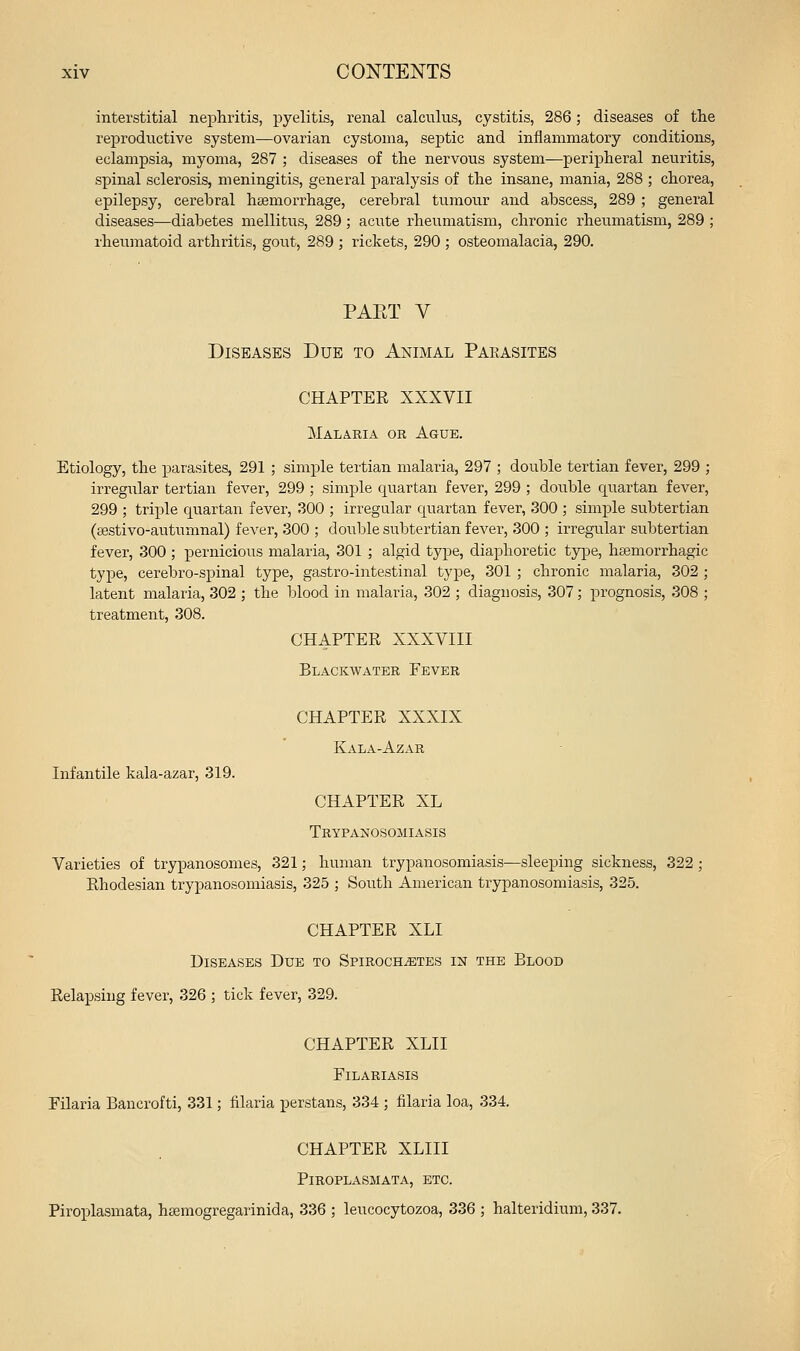 interstitial nephritis, pyelitis, renal calculus, cystitis, 286; diseases of the reproductive system—ovarian cystoma, septic and inflammatory conditions, eclampsia, myoma, 287 ; diseases of the nervous system—peripheral neuritis, spinal sclerosis, meningitis, general paralysis of the insane, mania, 288 ; chorea, epilepsy, cerebral haemorrhage, cerebral tumour and abscess, 289 ; general diseases—diabetes mellittis, 289; acute rheumatism, chronic rheumatism, 289 ; rheumatoid arthritis, gout, 289 ; rickets, 290 ; osteomalacia, 290. PAET V Diseases Due to Animal Pakasites CHAPTER XXXVII Malaria or Ague. Etiology, the parasites, 291 ; simple tertian malaria, 297 ; double tertian fever, 299 ; irregular tertian fever, 299 ; simple quartan fever, 299 ; double cj^uartan fever, 299 ; triple quartan fever, 300 ; irregular quartan fever, 300 ; simple subtertian (sestivo-autumnal) fever, 300 ; double subtertian fever, 300 ; irregular subtertian fever, 300 ; pernicious malaria, 301 ; algid type, diaphoretic type, htemorrhagic type, cerebro-spinal type, gastro-intestinal type, 301 ; chronic malaria, 302 ; latent malaria, 302 ; the blood in malaria, 302 ; diagnosis, 307; prognosis, 308 ; treatment, 308. CHAPTER XXXVIII Blackwater Fever CHAPTER XXXIX Kala-Azar Infantile kala-azar, 319. CHAPTER XL TRYPANOSOillASIS Varieties of trypanosomes, 321; human trypanosomiasis—sleeping sickness, 322; Rhodesian trypanosomiasis, 325 ; South American trypanosomiasis, 325. CHAPTER XLI Diseases Due to Spirochetes in the Blood Relapsing fever, 326 ; tick fever, 329. CHAPTER XLII FiLARIASIS Filaria Bancrofti, 331; filaria perstans, 334 ; filaria loa, 334. CHAPTER XLIII Piroplasmata, etc. Piroplasmata, hsemogregarinida, 336 ; leucocytozoa, 336 ; halteridium, 337.