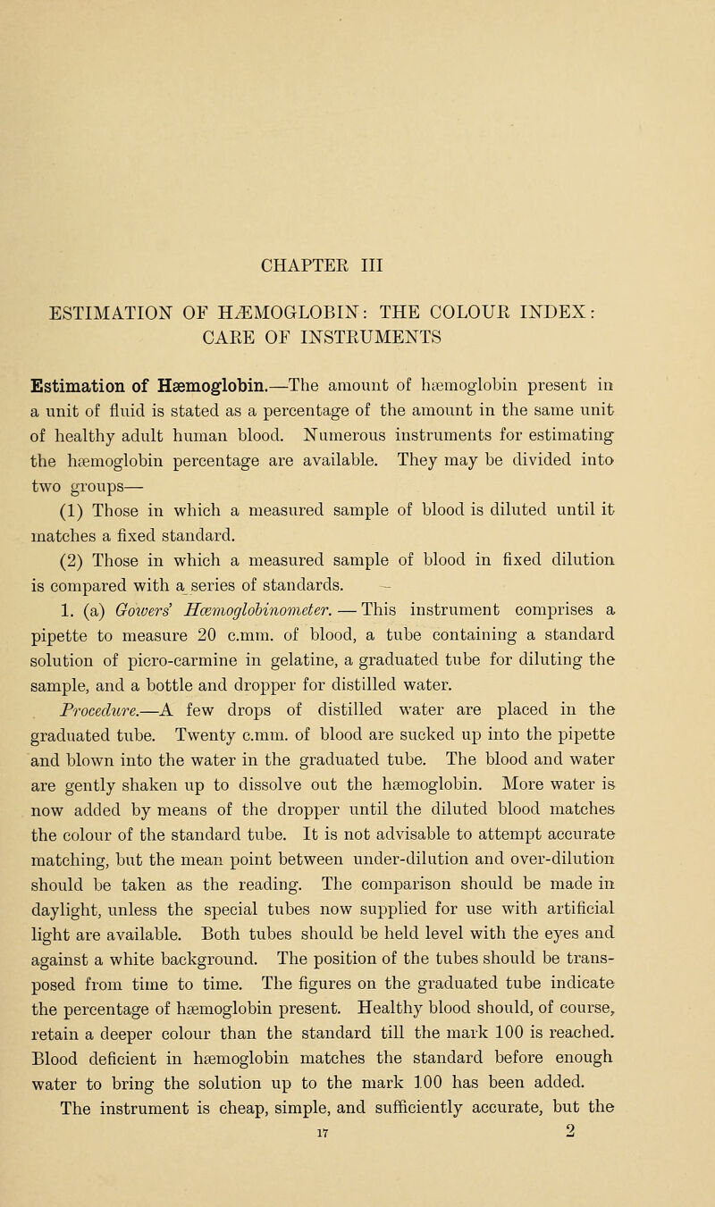 ESTIMATION OF HiEMOGLOBIN: THE COLOUE INDEX: CARE OF INSTRUMENTS Estimation of Hsemoglobin.—The amount of haemoglobin present in a unit of fluid is stated as a percentage of the amount in the same unit of healthy adult human blood. Numerous instruments for estimating the hcTemoglobin percentage are available. They may be divided into two groups— (1) Those in which a measured sample of blood is diluted until it matches a fixed standard. (2) Those in which a measured sample of blood in fixed dilution is compared with a series of standards. — 1. (a) Goivers' Hcevioglobinometer. — This instrument comprises a pipette to measure 20 c.mm. of blood, a tube containing a standard solution of picro-carmine in gelatine, a graduated tube for diluting the sample, and a bottle and dropper for distilled water. Procedure.—A few drops of distilled water are placed in the graduated tube. Twenty c.mm. of blood are sucked up into the pipette and blown into the water in the graduated tube. The blood and water are gently shaken up to dissolve out the haemoglobin. More water is now added by means of the dropper until the diluted blood matches the colour of the standard tube. It is not advisable to attempt accurate matching, but the mean point between under-dilution and over-dilution should be taken as the reading. The comparison should be made in daylight, unless the special tubes now supplied for use with artificial light are available. Both tubes should be held level with the eyes and against a white background. The position of the tubes should be trans- posed from time to time. The figures on the graduated tube indicate the percentage of hsemoglobin present. Healthy blood should, of course, retain a deeper colour than the standard till the mark 100 is reached. Blood deficient in hsemoglobin matches the standard before enough water to bring the solution up to the mark 100 has been added. The instrument is cheap, simple, and sufficiently accurate, but the