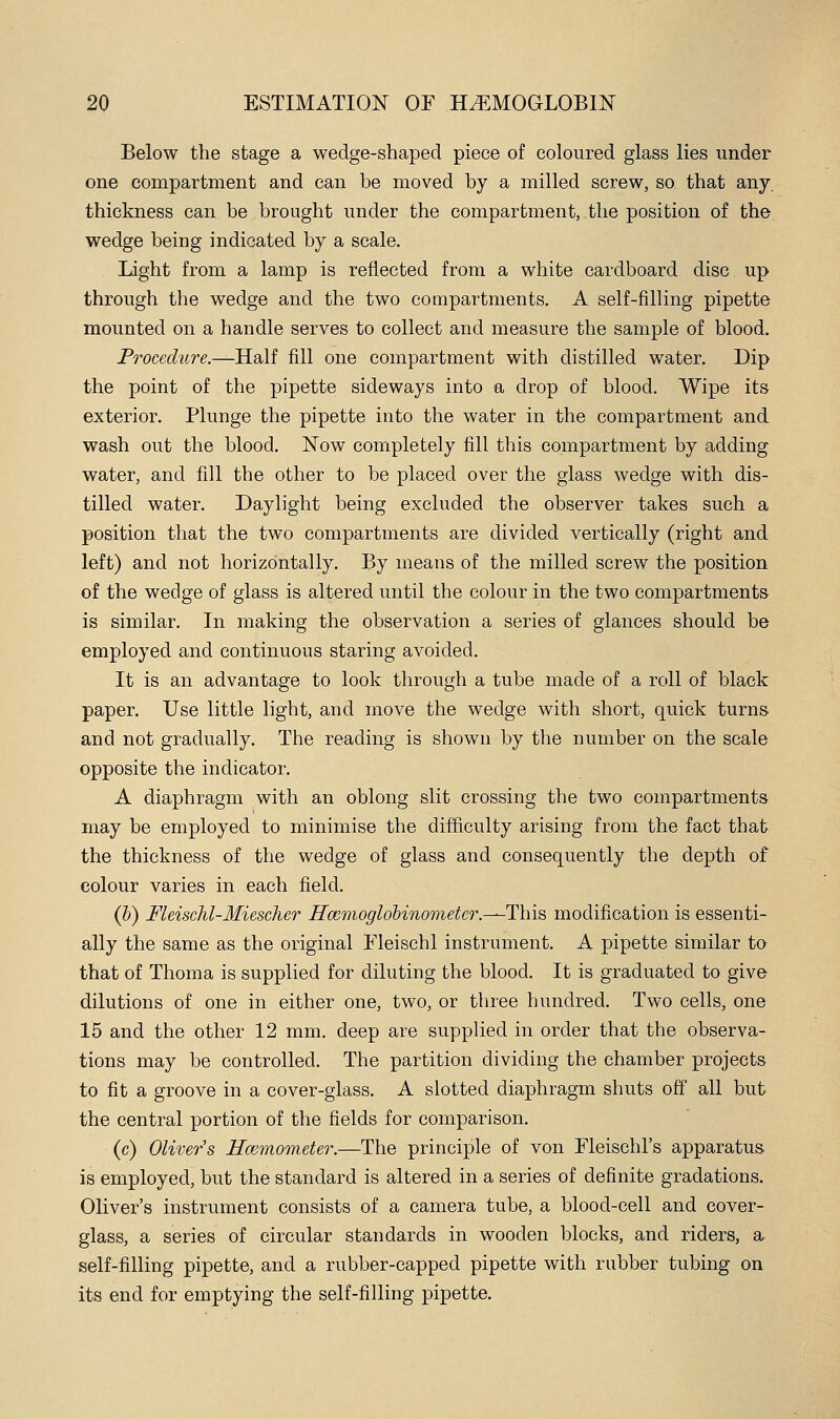 Below the stage a wedge-shaped piece of coloured glass lies under one compartment and can be moved by a milled screw, so that any. thickness can be brought under the compartment, the position of the wedge being indicated by a scale. Light from a lamp is reflected from a white cardboard disc up through the wedge and the two compartments. A self-filling pipette mounted on a handle serves to collect and measure the sample of blood. Procedtire.—Half fill one compartment with distilled water. Dip the point of the pipette sideways into a drop of blood. Wipe its exterior. Plunge the pipette into the water in the compartment and wash out the blood. Now completely fill this compartment by adding water, and fill the other to be placed over the glass wedge with dis- tilled water. Daylight being excluded the observer takes such a position that the two compartments are divided vertically (right and left) and not horizontally. By means of the milled screw the position of the wedge of glass is altered until the colour in the two compartments is similar. In making the observation a series of glances should be employed and continuous staring avoided. It is an advantage to look through a tube made of a roll of black paper. Use little light, and move the wedge with short, quick turns and not gradually. The reading is shown by the number on the scale opposite the indicator. A diaphragm with an oblong slit crossing the two compartments may be employed to minimise the difficulty arising from the fact that the thickness of the wedge of glass and consequently the depth of colour varies in each field. (h) FleiscM-Miescher Rcemoglobinometer.-—This modification is essenti- ally the same as the original Fleischl instrument. A pipette similar to that of Thoma is supplied for diluting the blood. It is graduated to give dilutions of one in either one, two, or three hundred. Two cells, one 15 and the other 12 mm. deep are supplied in order that the observa- tions may be controlled. The partition dividing the chamber projects to fit a groove in a cover-glass. A slotted diaphragm shuts off all but the central portion of the fields for comparison. (c) Oliver's Hcemometer.—The principle of von Fleischl's apparatus is employed, but the standard is altered in a series of definite gradations. Oliver's instrument consists of a camera tube, a blood-cell and cover- glass, a series of circular standards in wooden blocks, and riders, a self-filling pipette, and a rubber-capped pipette with rubber tubing on its end for emptying the self-filling pipette.