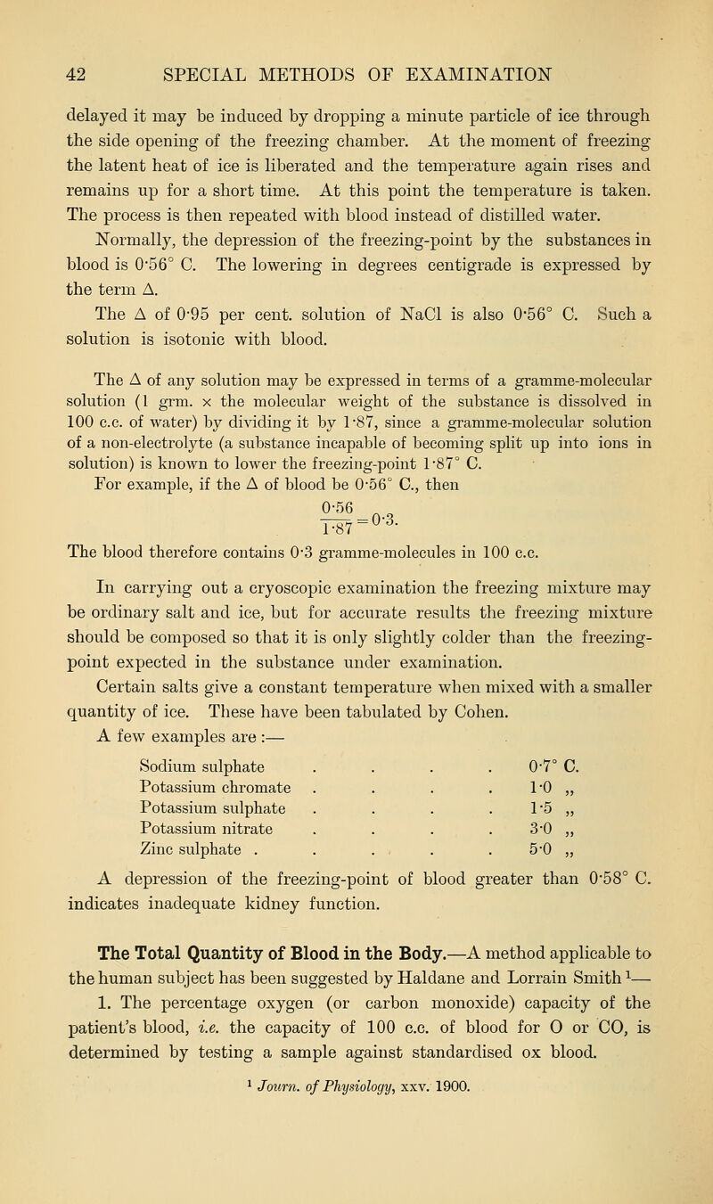 delayed it may be induced by dropping a minute particle of ice through, the side opening of the freezing chamber. At the moment of freezing the latent heat of ice is liberated and the temperature again rises and remains up for a short time. At this point the temperature is taken. The process is then repeated with blood instead of distilled water. JSTormally, the depression of the freezing-point by the substances in blood is 0'56° C. The lowering in degrees centigrade is expressed by the term A. The A of 0-95 per cent, solution of NaCl is also 0'56° C. Such a solution is isotonic with blood. The A of any solution may be expressed in terms of a gramme-molecular solution (1 grm. x the molecular weight of the substance is dissolved in 100 CO. of water) by dividing it by 187, since a gramme-molecular solution of a non-electrolyte (a substance incapable of becoming split up into ions in solution) is known to lower the freezing-point 1'87° C. For example, if the A of blood be 0-56° C, then 0-56 ^ „ r87=o-3. The blood therefore contains 0*3 gramme-molecules in 100 c.c. In carrying out a cryoscopic examination the freezing mixture may be ordinary salt and ice, but for accurate results the freezing mixture should be composed so that it is only slightly colder than the freezing- point expected in the substance under examination. Certain salts give a constant temperature when mixed with a smaller quantity of ice. These have been tabulated by Cohen. A few examples are :— Sodium, sulphate 0-7° C. Potassium chromate . . . . 10 „ Potassium sulphate . . . . 1*5 „ Potassium nitrate . . . . 3*0 „ Zinc sulphate . . . . . 5-0 „ A depression of the freezing-point of blood greater than 0'58° C. indicates inadequate kidney function. The Total Quantity of Blood in the Body.—A method applicable to the human subject has been suggested by Haldane and Lorrain Smith ^— 1. The percentage oxygen (or carbon monoxide) capacity of the patient's blood, i.e. the capacity of 100 c.c. of blood for 0 or CO, is determined by testing a sample against standardised ox blood. ^ Journ. of Physiology, xxv. 1900.