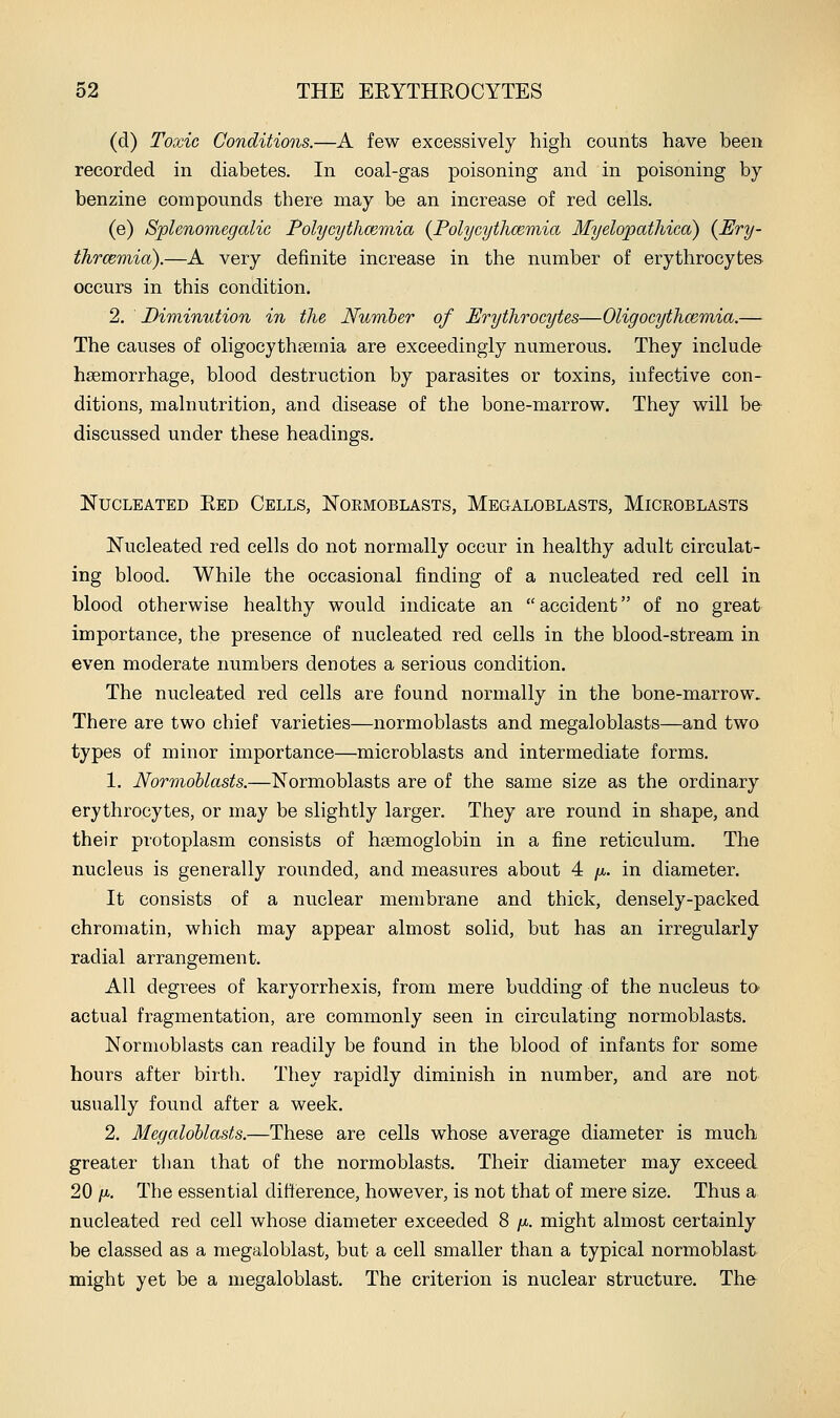(d) Toxic Conditions.—A few excessively high counts have been recorded in diabetes. In coal-gas poisoning and in poisoning by benzine compounds there may be an increase of red cells. (e) Sjplenomegalic Polycythcemia {Polycythceniia Myelopathica) {Bry- thrcemia).—A very definite increase in the number of erythrocytes occurs in this condition. 2. ' Diminution in the Number of Erythrocytes—Oligocythcemia.— The causes of oligocythsemia are exceedingly numerous. They include haemorrhage, blood destruction by parasites or toxins, infective con- ditions, malnutrition, and disease of the bone-marrow. They will be discussed under these headings. Nucleated Eed Cells, Normoblasts, Megaloblasts, Microblasts Nucleated red cells do not normally occur in healthy adult circulat- ing blood. While the occasional finding of a nucleated red cell in blood otherwise healthy would indicate an accident of no great importance, the presence of nucleated red cells in the blood-stream in even moderate numbers denotes a serious condition. The nucleated red cells are found normally in the bone-marrow. There are two chief varieties—normoblasts and megaloblasts—and two types of minor importance—microblasts and intermediate forms. 1. Normoblasts.—Normoblasts are of the same size as the ordinary erythrocytes, or may be slightly larger. They are round in shape, and their protoplasm consists of haemoglobin in a fine reticulum. The nucleus is generally rounded, and measures about 4 fi. in diameter. It consists of a nuclear membrane and thick, densely-packed chromatin, which may appear almost solid, but has an irregularly radial arrangement. All degrees of karyorrhexis, from mere budding of the nucleus to- actual fragmentation, are commonly seen in circulating normoblasts. Normoblasts can readily be found in the blood of infants for some hours after birth. They rapidly diminish in number, and are not usually found after a week. 2. Megaloblasts.—These are cells whose average diameter is much greater than that of the normoblasts. Their diameter may exceed 20 ft. The essential ditierence, however, is not that of mere size. Thus a nucleated red cell whose diameter exceeded 8 fi. might almost certainly be classed as a niegaloblast, but a cell smaller than a typical normoblast might yet be a niegaloblast. The criterion is nuclear structure. The