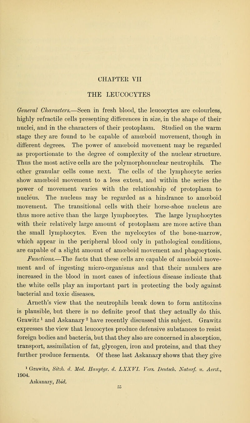 CHAPTER VII THE LEUCOCYTES General Characters.—Seen in fresh blood, the leucocytes are colourless, highly refractile cells presenting differences in size, in the shape of their nuclei, and in the characters of their protoplasm. Studied on the warm stage they are found to be capable of amoeboid movement, though in different degrees. The power of amoeboid movement may be regarded as proportionate to the degree of complexity of the nuclear structure. Thus the most active cells are the polymorphonuclear neutrophils. The other granular cells come next. The cells of the lymphocyte series show amoeboid movement to a less extent, and within the series the power of movement varies with the relationship of protoplasm to nucleus. The nucleus may be regarded as a hindrance to amoeboid movement. The transitional cells with their horse-shoe nucleus are thus more active than the large lymphocytes. The large lymphocytes with their relatively large amount of protoplasm are more active than the small lymphocytes. Even the myelocytes of the bone-marrow, which appear in the peripheral blood only in pathological conditions, are capable of a slight amount of amoeboid movement and phagocytosis. Functions.—The facts that these cells are capable of amoeboid move- ment and of ingesting micro-organisms and that their numbers are increased in the blood in most cases of infectious disease indicate that the white cells play an important part in protecting the body against bacterial and toxic diseases. Arneth's view that the neutrophils break down to form antitoxins is plausible, but there is no definite proof that they actually do this. Grawitz ^ and Askanazy ^ have recently discussed this subject. Grawitz expresses the view that leucocytes produce defensive substances to resist foreign bodies and bacteria, but that they also are concerned in absorption, transport, assimilation of fat, glycogen, iron and proteins, and that they further produce ferments. Of these last Askanazy shows that they give * Grawitz, Sitzh. d. Med. Hauptgr. d. LXXVI. Vers. Deutsch. Naturf. u. Aerzt, 1904. Askanazy, Ibid.