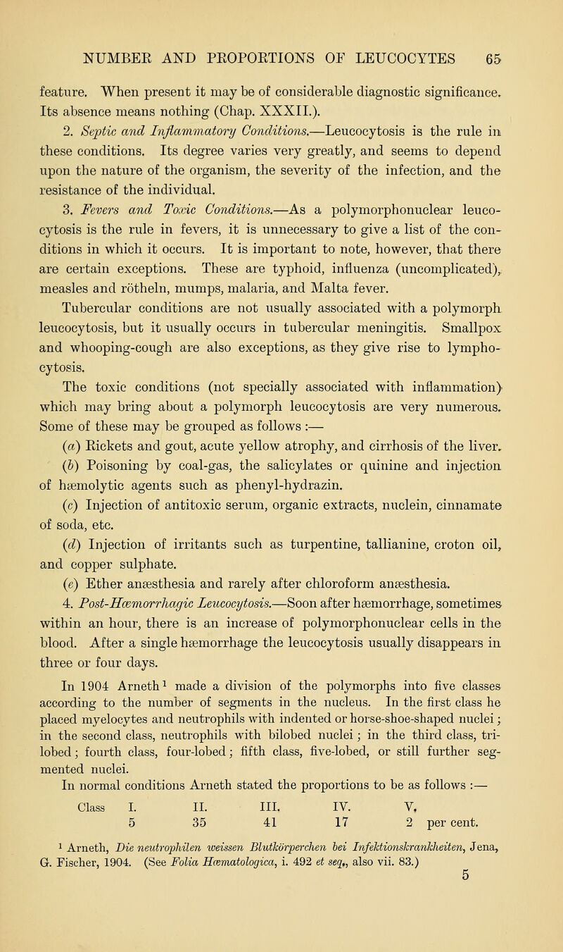 feature. When present it may be of considerable diagnostic significance. Its absence means nothing (Chap. XXXII.). 2. Septic and Inflammatory Conditions.—Leucocytosis is the rule in these conditions. Its degree varies very greatly, and seems to depend upon the nature of the organism, the severity of the infection, and the resistance of the individual. 3. Fevers and Toxic Conditions.—As a polymorphonuclear leuco- cytosis is the rule in fevers, it is unnecessary to give a list of the con- ditions in which it occurs. It is important to note, however, that there are certain exceptions. These are typhoid, influenza (uncomplicated),, measles and rotheln, mumps, malaria, and Malta fever. Tubercular conditions are not usually associated with a polymorpli leucocytosis, but it usually occurs in tubercular meningitis. Smallpox and whooping-cough are also exceptions, as they give rise to lympho- cytosis. The toxic conditions (not specially associated with inflammation) which may bring about a polymorph leucocytosis are very numerous. Some of these may be grouped as follows :— {a) Eickets and gout, acute yellow atrophy, and cirrhosis of the liver, (&) Poisoning by coal-gas, the salicylates or quinine and injection of hsemolytic agents such as phenyl-hydrazin. (c) Injection of antitoxic serum, organic extracts, nuclein, cinnamate of soda, etc. {d) Injection of irritants such as turpentine, tallianine, croton oil, and copper sulphate. (e) Ether anaesthesia and rarely after chloroform anaesthesia. 4. Post-Hmmorrhagic Leucocytosis.—Soon after haemorrhage, sometimes within an hour, there is an increase of polymorphonuclear cells in the blood. After a single haemorrhage the leucocytosis usually disappears in three or four days. In 1904 Arneth^ made a division of the polymorphs into five classes according to the number of segments in the nucleus. In the first class he placed myelocytes and neutrophils with indented or hoi'se-shoe-shaped nuclei; in the second class, neutrophils with bilobed nuclei; in the third class, tri- lobed; fourth class, four-lobed; fifth class, five-lobed, or still further seg- mented nuclei. In normal conditions Arneth stated the proportions to be as follows :— Class I. II. III. IV. V. 5 35 41 17 2 per cent. ^ Arneth, Die neutrophilen toeissen Blutkorperchen bei Infehtionskrankheiten, Jena, G. Fischer, 1904. (See Folia Hcematologica, i. 492 et seq,, also vii. 83.)