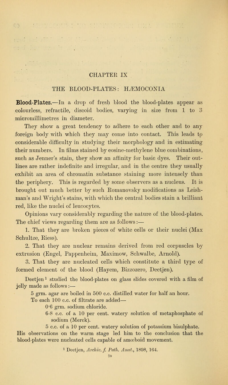 THE BLOOD-PLATES: HiEMOCONIA Blood-Plates.—In a drop of fresh blood the blood-plates appear as colourless, refractile, discoid bodies, varying in size from 1 to 3 micromillimetres in diameter. They show a great tendency to adhere to each other and to any foreign body with which they may come into contact. This leads to considerable difficulty in studying their morphology and in estimating their numbers. In films stained by eosine-methylene blue combinations, such as Jenner's stain, they show an affinity for basic dyes. Their out- lines are rather indefinite and irregular, and in the centre they usually exhibit an area of chromatin substance staining more intensely than the periphery. This is regarded by some observers as a nucleus. It is brought out much better by such Eomanovsky modifications as Leish- man's and Wright's stains, with which the central bodies stain a brilliant red, like the nuclei of leucocytes. Opinions vary considerably regarding the nature of the blood-plates. The chief views regarding them are as follows:— 1. That they are broken pieces of white cells or their nuclei (Max Schultze, Riess). 2. That they are nuclear remains derived from red corpuscles by extrusion (Engel, Pappenheim, Maximow, Schwalbe, Arnold). 3. That they are nucleated cells which constitute a third type of formed element of the blood (Hayem, Bizzozero, Deetjen). Deetjen ^ studied the blood-plates on glass slides covered with a film of jelly made as follows :— 5 grm. agar are boiled in 500 c.c. distilled water for half an hour. To each 100 c.c. of filtrate are added— 0*6 grm. sodium chloride. 6-8 c.c. of a 10 per cent, watery solution of metaphosphate of sodium (Merck). 5 c.c. of a 10 per cent, watery solution of potassium bisulphate. His observations on the warm stage led him to the conclusion that the blood-plates were nucleated cells capable of amoeboid movement. 1 Deetjen, ArcMv. f. Path. Anat, 1898, 164.