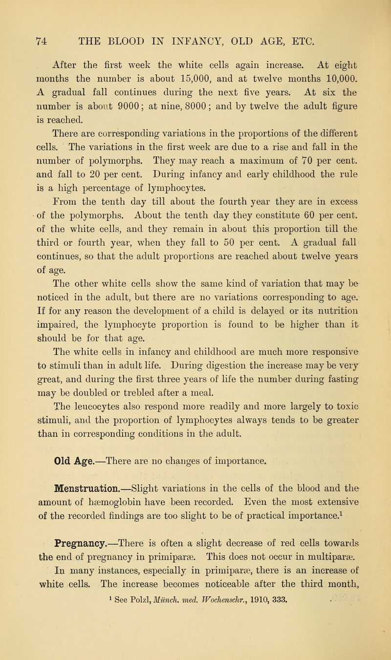 After the first week the white cells again increase. At eight months the number is about 15,000, and at twelve months 10,000. A gradual fall continues during the next five years. At six the number is about 9000; at nine, 8000; and by twelve the adult figure is reached. There are corresponding variations in the proportions of the different cells. The variations in the first week are due to a rise and fall in the number of polymorphs. They may reach a maximum of 70 per cent, and fall to 20 per cent. During infancy and early childhood the rule is a high percentage of lymphocytes. From the tenth day till about the fourth year they are in excess of the polymorphs. About the tenth day they constitute 60 per cent, of the white cells, and they remain in about this proportion till the third or fourth year, when they fall to 50 per cent. A gradual fall continues, so that the adult proportions are reached about twelve years of age. The other white cells show the same kind of variation that may be noticed in the adult, but there are no variations corresponding to age. If for any reason the development of a child is delayed or its nutrition impaired, the lymphocyte proportion is found to be higher than it should be for that age. The white cells in infancy and childhood are much more responsive to stimuli than in adult life. During digestion the increase may be very great, and during the first three years of life the number during fasting may be doubled or trebled after a meal. The leucocytes also respond more readily and more largely to toxic stimuli, and the proportion of lymphocytes always tends to be greater than in corresponding conditions in the adult. Old Age.—There are no changes of importance. Menstruation.—Slight variations in the cells of the blood and the amount of hsemoglobin have been recorded. Even the most extensive of the recorded findings are too slight to be of practical importance.^ Pregnancy.—There is often a slight decrease of red cells towards the end of pregnancy in primiparse. This does not occur in multipara?. In many instances, especially in primiparse, there is an increase of white cells. The increase becomes noticeable after the third month, 1 See Polzl, Miinch. med. TVochenschr., 1910, 333.