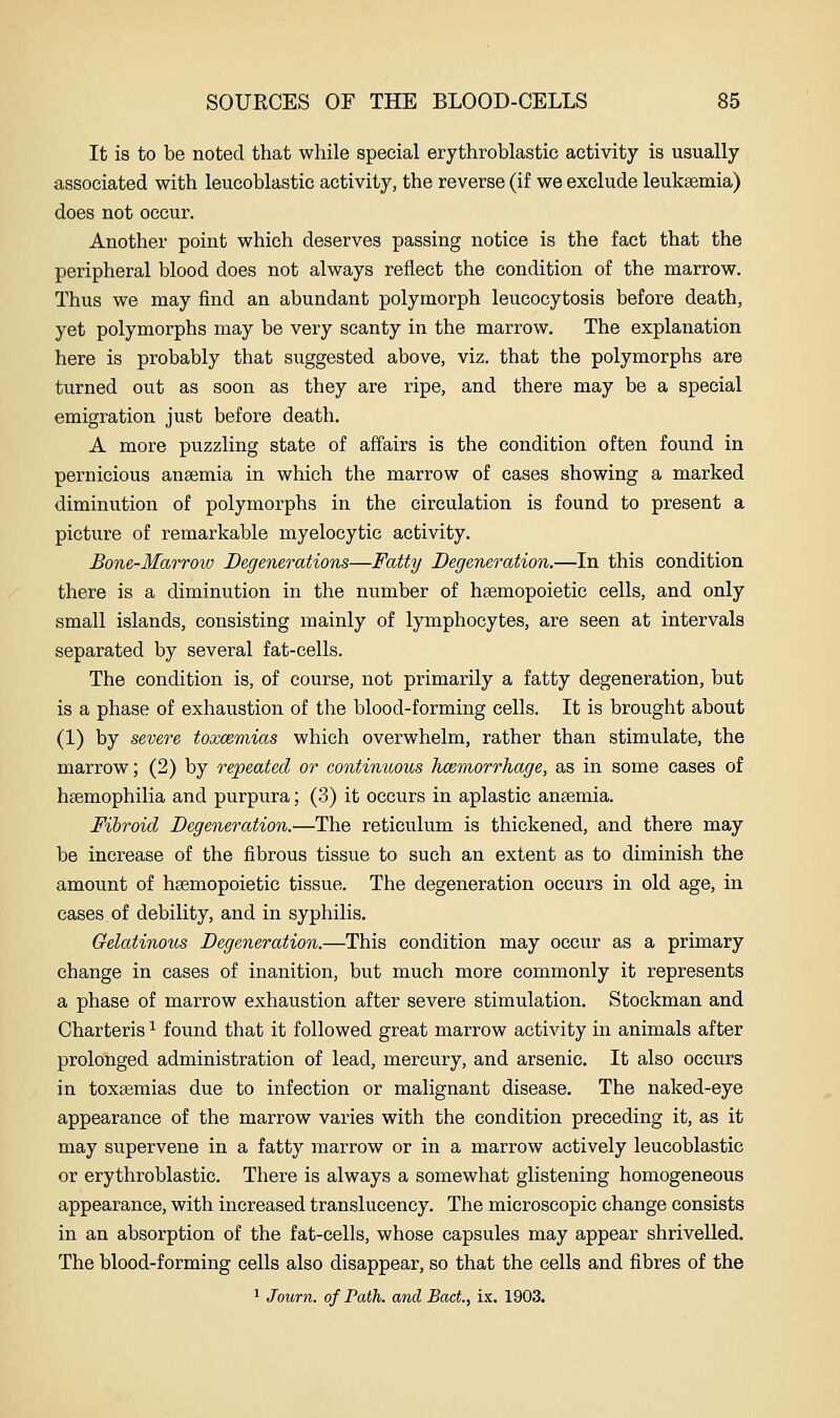 It is to be noted that while special erythroblastic activity is usually associated with leucoblastic activity, the reverse (if we exclude leuksemia) does not occur. Another point which deserves passing notice is the fact that the peripheral blood does not always reflect the condition of the marrow. Thus we may find an abundant polymorph leucocytosis before death, yet polymorphs may be very scanty in the marrow. The explanation here is probably that suggested above, viz, that the polymorphs are turned out as soon as they are ripe, and there may be a special emigration just before death. A more puzzling state of affairs is the condition often found in pernicious anaemia in which the marrow of cases showing a marked diminution of polymorphs in the circulation is found to present a picture of remarkable myelocytic activity. Bone-Marroiv Degenerations—Fatty Degeneration.—In this condition there is a diminution in the number of haemopoietic cells, and only small islands, consisting mainly of lymphocytes, are seen at intervals separated by several fat-cells. The condition is, of course, not primarily a fatty degeneration, but is a phase of exhaustion of the blood-forming cells. It is brought about (1) by severe toxcemias which overwhelm, rather than stimulate, the marrow; (2) by repeated or continuous hmmorrhage, as in some cases of haemophilia and purpura; (3) it occurs in aplastic anaemia. Fibroid Degeneration.—The reticulum is thickened, and there may be increase of the fibrous tissue to such an extent as to diminish the amount of haemopoietic tissue. The degeneration occurs in old age, in cases of debility, and in syphilis. Gelatinous Degeneration.—This condition may occur as a primary change in cases of inanition, but much more commonly it represents a phase of marrow exhaustion after severe stimulation. Stockman and Charteris ^ found that it followed great marrow activity in animals after prolonged administration of lead, mercury, and arsenic. It also occurs in toxaemias due to infection or malignant disease. The naked-eye appearance of the marrow varies with the condition preceding it, as it may supervene in a fatty marrow or in a marrow actively leucoblastic or erythroblastic. There is always a somewhat glistening homogeneous appearance, with increased translucency. The microscopic change consists in an absorption of the fat-cells, whose capsules may appear shrivelled. The blood-forming cells also disappear, so that the cells and fibres of the