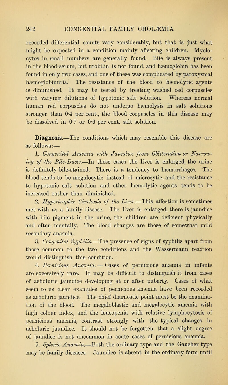 recorded differential counts vary considerably, but that is just what might be expected in a condition mainly affecting children. Myelo- cytes in small numbers are generally found. Bile is always present in the blood-serum, but urobilin is not found, and haemoglobin has been found in only two cases, and one of these was complicated by paroxysmal hsemoglobinuria. The resistance of the blood to hsemolytic agents is diminished. It may be tested by treating washed red corpuscles with varying dilutions of hypotonic salt solution. Whereas normal human red corpuscles do not undergo hsemolysis in salt solutions stronger than 0*4 per cent., the blood corpuscles in this disease may be dissolved in 0'7 or 0*6 per cent, salt solution. Diagnosis.—The conditions which may resemble this disease are as follows:— 1. Congenital Ancemia with Jawidice from Obliteration or Narrow- ing of the Bile-Ducts.—In these cases the liver is enlarged, the urine is definitely bile-stained. There is a tendency to haemorrhages. The blood tends to be megalocytic instead of microcytic, and the resistance to hypotonic salt solution and other heemolytic agents tends to be increased rather than diminished. 2. Hypertrophic Cirrhosis of the Liver.—This affection is sometimes met with as a family disease. The liver is enlarged, there is jaundice with bile pigment in the urine, the children are deficient physically and often mentally. The blood changes are those of somewhat mild secondary anaemia. 3. Congenital Syphilis.—The presence of signs of syphilis apart from those common to the two conditions and the Wassermann reaction would distinguish this condition. 4. Pernicious Ancemia. — Cases of pernicious anaemia in infants are excessively rare. It may be difficult to distinguish it from cases of acholuric jaundice developing at or after puberty. Cases of what seem to us clear examples of pernicious anaemia have been recorded as acholuric jaundice. The chief diagnostic point must be the examina- tion of the blood. The megaloblastic and megalocytic anaemia with high colour index, and the leucopenia with relative lymphocytosis of pernicious anaemia, contrast strongly with the typical changes in acholuric jaundice. It should not be forgotten that a slight degree of jaundice is not uncommon in acute cases of pernicious anaemia. 5. Splenic Ancemia.—Both the ordinary type and the Gaucher type may be family diseases. Jaundice is absent in the ordinary form until
