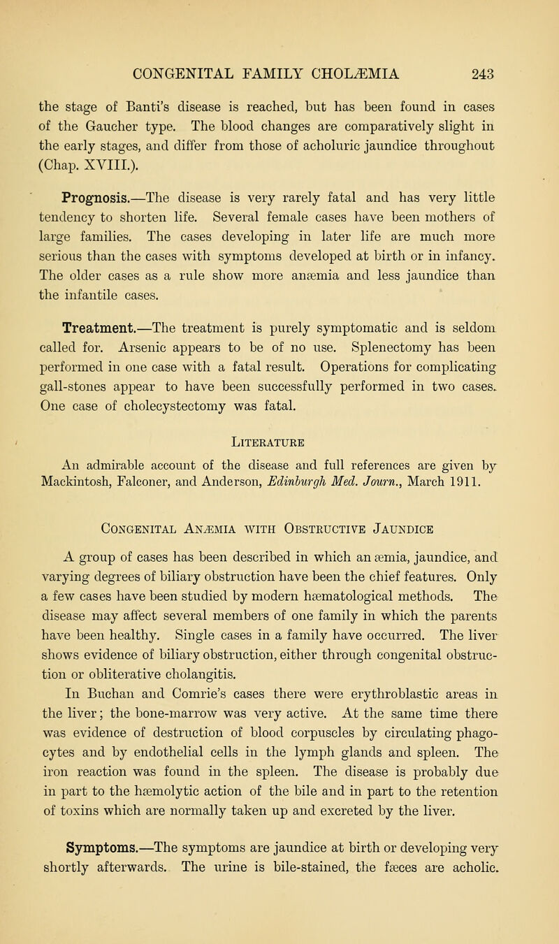 the stage of Banti's disease is reached, but has been found in cases of the Gaucher type. The blood changes are comparatively slight in the early stages, and differ from those of acholuric jaundice throughout (Chap. XVIIL). Prognosis.—The disease is very rarely fatal and has very little tendency to shorten life. Several female cases have been mothers of large families. The cases developing in later life are much more serious than the cases with symptoms developed at birth or in infancy. The older cases as a rule show more anaemia and less jaundice than the infantile cases. Treatment.—The treatment is purely symptomatic and is seldom called for. Arsenic appears to be of no use. Splenectomy has been performed in one case with a fatal result. Operations for complicating gall-stones appear to have been successfully performed in two cases. One case of cholecystectomy was fatal. Literature An admirable account of the disease and full references are given by Mackintosh, Falconer, and Anderson, Edinburgh Med. J own., March 1911. Congenital Anemia with Obstructive Jaundice A group of cases has been described in which an semia, jaundice, and varying degrees of biliary obstruction have been the chief features. Only a few cases have been studied by modern hsematological methods. The disease may affect several members of one family in which the parents have been healthy. Single cases in a family have occurred. The liver shows evidence of biliary obstruction, either through congenital obstruc- tion or obliterative cholangitis. In Buchan and Comrie's cases there were erythroblastic areas in the liver; the bone-marrow was very active. At the same time there was evidence of destruction of blood corpuscles by circulating phago- cytes and by endothelial cells in the lymph glands and spleen. The iron reaction was found in the spleen. The disease is probably due in part to the hsemolytic action of the bile and in part to the retention of toxins which are normally taken up and excreted by the liver. Symptoms.—The symptoms are jaundice at birth or developing very shortly afterwards. The urine is bile-stained, the fseces are acholic.