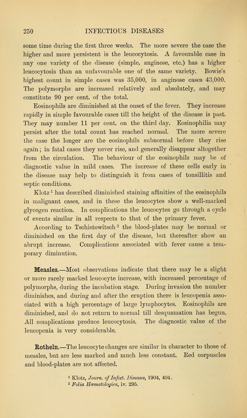 some time during the first three weeks. The more severe the case the higher and more persistent is the leucocytosis. A favourable case in any one variety of the disease (simple, anginose, etc.) has a higher leucocytosis than an unfavourable one of the same variety. Bowie's highest count in simple cases was 35,000, in anginose cases 4.3,000. The polymorphs are increased relatively and absolutely, and may constitute 90 per cent, of the total. Eosinophils are diminished at the onset of the fever. They increase rapidly in simple favourable cases till the height of the disease is past. They may number 11 per cent, on the third day. Eosinophilia may persist after the total count has reached normal. The more severe the case the longer are the eosinophils subnormal before they rise again; in fatal cases they never rise, and generally disappear altogether from the circulation. The behaviour of the eosinophils may be of diagnostic value in mild cases. The increase of these cells early in the disease may help to distinguish it from cases of tonsillitis and septic conditions. Klotz ^ has described diminished staining affinities of the eosinophils in malignant cases, and in these the leucocytes show a well-marked glycogen reaction. In complications the leucocytes go through a cycle of events similar in all respects to that of the primary fever. According to Tschistowitsch ^ the blood-plates may be normal or diminished on the first day of the disease, but thereafter show an abrupt increase. Complications associated with fever cause a tem- porary diminution. Measles.—Most observations indicate that there may be a slight or more rarely marked leucocyte increase, with increased percentage of polymorphs, during the incubation stage. During invasion the number diminishes, and during and after the eruption there is leucopenia asso- ciated with a high percentage of large lymphocytes. Eosinophils are diminished, and do not return to normal till desquamation has begun. All complications produce leucocytosis. The diagnostic value of the leucopenia is very considerable. Rotheln.—The leucocyte changes are similar in character to those of measles, but are less marked and much less constant. Eed corpuscles and blood-plates are not affected. 1 Klotz, Joiirn. of Infect. Diseases, 1904, 404. 2 Folia Hcematologica, iv. 295.