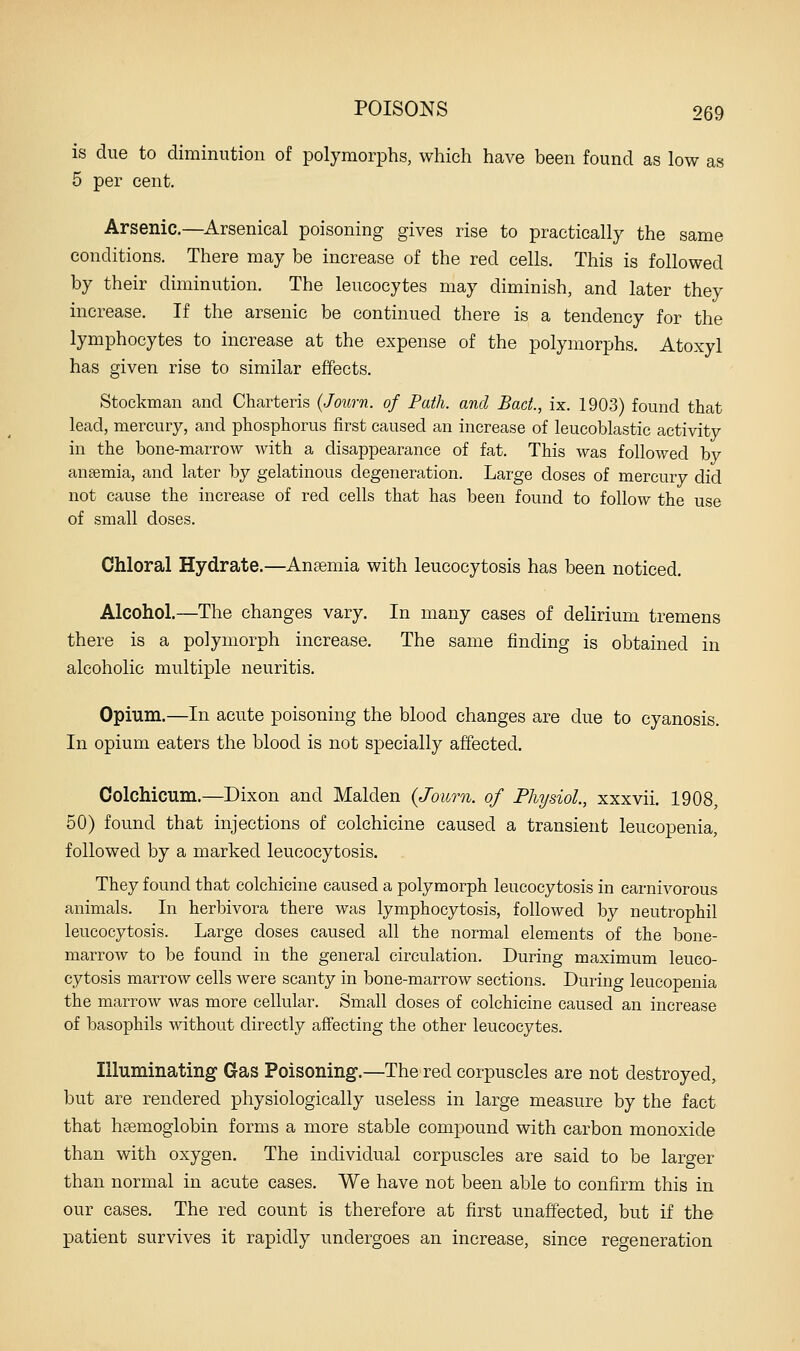 is due to diminution of polymorphs, which have been found as low as 5 per cent. Arsenic.—Arsenical poisoning gives rise to practically the same conditions. There may be increase of the red cells. This is followed by their diminution. The leucocytes may diminish, and later they increase. If the arsenic be continued there is a tendency for the lymphocytes to increase at the expense of the polymorphs. Atoxyl has given rise to similar effects. Stockman and Charteris {Journ. of Path, and Bad., ix. 1903) found that lead, mercury, and phosphorus first caused an increase of leucoblastic activity in the bone-marrow with a disappearance of fat. This was followed by ausemia, and later by gelatinous degeneration. Large doses of mercury did not cause the increase of red cells that has been found to follow the use of small doses. Chloral Hydrate.—Anaemia with leucocytosis has been noticed. Alcohol.—The changes vary. In many cases of delirium tremens there is a polymorph increase. The same finding is obtained in alcoholic multiple neuritis. Opium.—In acute poisoning the blood changes are due to cyanosis. In opium eaters the blood is not specially affected, Colchicum.—Dixon and Maiden {Joimi. of Physiol., xxxvii. 1908, 50) found that injections of colchicine caused a transient leucopenia, followed by a marked leucocytosis. They found that colchicine caused a polymorph leucocytosis in carnivorous animals. In herbivora there was lymphocytosis, followed by neutrophil leucocytosis. Large doses caused all the normal elements of the bone- marrow to be found in the general circulation. During maximum leuco- cytosis marrow cells were scanty in bone-marrow sections. During leucopenia the marrow was more cellular. Small doses of colchicine caused an increase of basophils without directly affecting the other leucocytes. Illuminating Gas Poisoning.—The red corpuscles are not destroyed, but are rendered physiologically useless in large measure by the fact that ha3moglobin forms a more stable compound with carbon monoxide than with oxygen. The individual corpuscles are said to be larger than normal in acute cases. We have not been able to confirm this in our cases. The red count is therefore at first unaffected, but if the patient survives it rapidly undergoes an increase, since regeneration