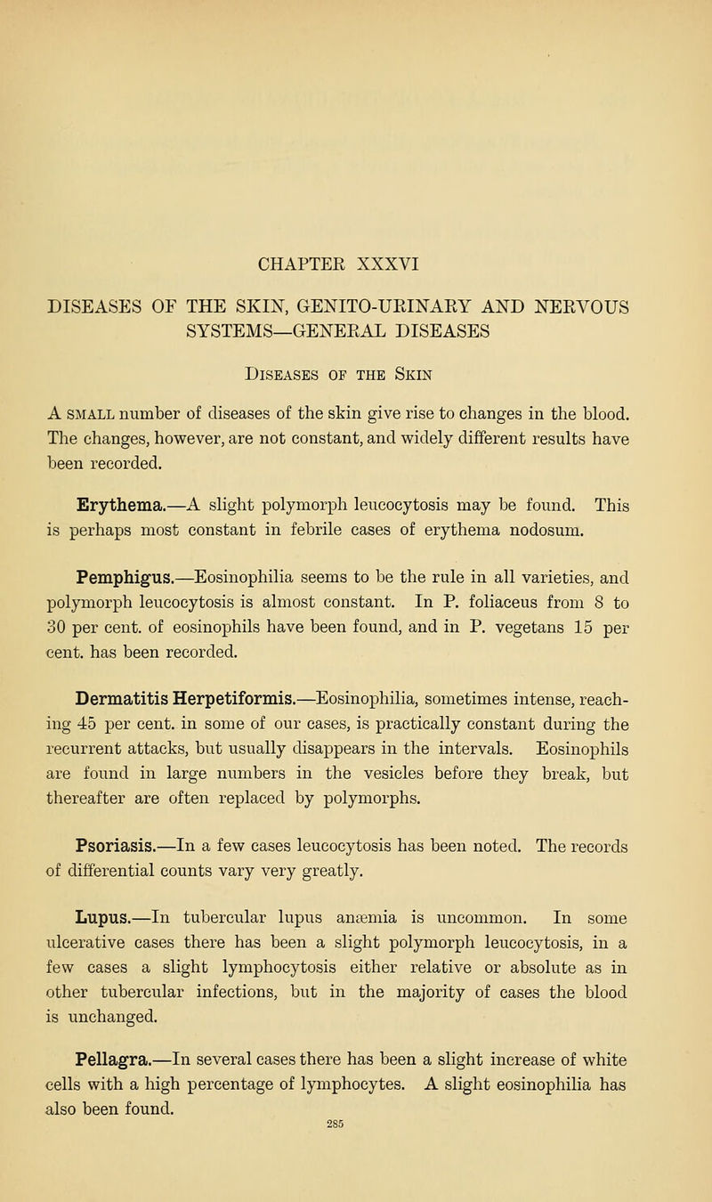DISEASES OF THE SKIN, GENITO-URINARY AND NERVOUS SYSTEMS—GENERAL DISEASES Diseases of the Skin A SMALL number of diseases of the skin give rise to changes in the blood. The changes, however, are not constant, and widely different results have been recorded. Erythema.—A slight polymorph leucocytosis may be found. This is perhaps most constant in febrile cases of erythema nodosum. Pemphigus.—Eosinophilia seems to be the rule in all varieties, and polymorph leucocytosis is almost constant. In P. foliaceus from 8 to 30 per cent, of eosinophils have been found, and in P. vegetans 15 per cent, has been recorded. Dermatitis Herpetiformis.—Eosinophilia, sometimes intense, reach- ing 45 per cent, in some of our cases, is practically constant during the recurrent attacks, but usually disappears in the intervals. Eosinophils are found in large numbers in the vesicles before they break, but thereafter are often replaced by polymorphs. Psoriasis.—In a few cases leucocytosis has been noted. The records of differential counts vary very greatly. Lupus.—In tubercular lupus aneemia is uncommon. In some ulcerative cases there has been a slight polymorph leucocytosis, in a few cases a slight lymphocytosis either relative or absolute as in other tubercular infections, but in the majority of cases the blood is unchanged. Pellagra.—In several cases there has been a slight increase of white cells with a high percentage of lymphocytes. A slight eosinophilia has also been found.