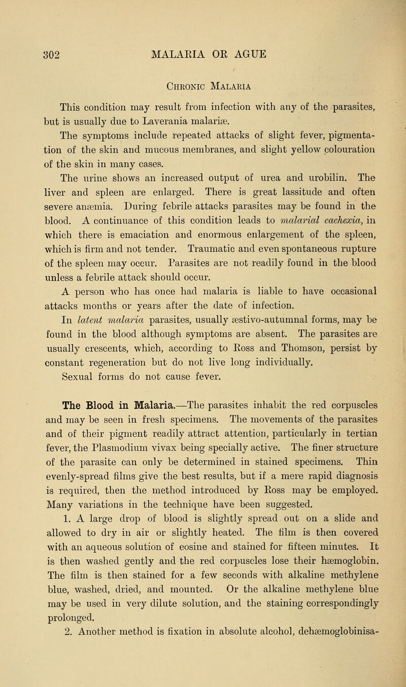 Cheonic Malaria This condition may result from infection with any of the parasites, but is usually due to Laverania malarise. The symptoms include repeated attacks of slight fever, pigmenta- tion of the skin and mucous membranes, and slight yellow colouration of the skin in many cases. The urine shows an increased output of urea and urobilin. The liver and spleen are enlarged. There is great lassitude and often severe ansemia. During febrile attacks parasites may be found in the blood. A continuance of this condition leads to malarial cachexia, in which there is emaciation and enormous enlargement of the spleen, which is firm and not tender. Traumatic and even spontaneous rupture of the spleen may occur. Parasites are not readily found in the blood unless a febrile attack should occur. A person who has once had malaria is liable to have occasional attacks months or years after the date of infection. In latent malaria parasites, usually sestivo-autumnal forms, may be found in the blood although symptoms are absent. The parasites are usually crescents, which, according to Eoss and Thomson, persist by constant regeneration but do not live long individually. Sexual forms do not cause fever. The Blood in Malaria.—The parasites inhabit the red corpuscles and may be seen in fresh specimens. The movements of the parasites and of their pigment readily attract attention, particularly in tertian fever, the Plasmodium vivax being specially active. The finer structure of the parasite can only be determined in stained specimens. Thin evenly-spread films give the best results, but if a mere rapid diagnosis is required, then the method introduced by Eoss may be employed. Many variations in the technique have been suggested. 1. A large drop of blood is slightly spread out on a slide and allowed to dry in air or slightly heated. The film is then covered with an aqueous solution of eosine and stained for fifteen minutes. It is then washed gently and the red corpuscles lose their hsemoglobin. The film is then stained for a few seconds with alkaline methylene blue, washed, dried, and mounted. Or the alkaline methylene blue may be used in very dilute solution, and the staining correspondingly prolonged. 2. Another method is fixation in absolute alcohol, dehsemoglobinisa-