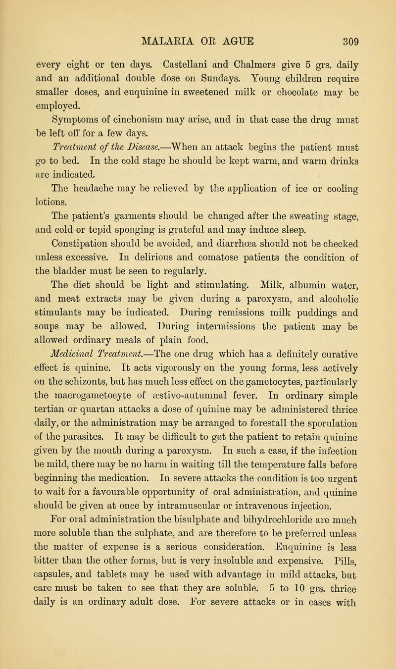 every eight or ten days. Castellani and Chalmers give 5 grs. daily and an additional double dose on Sundays. Young children require smaller doses, and euquinine in sweetened milk or chocolate may be employed. Symptoms of cinchonism may arise, and in that case the drug must be left off for a few days. Treatment of the Disease.—When an attack begins the patient must go to bed. In the cold stage he should be kept warm, and warm drinks are indicated. The headache may be relieved by the application of ice or cooling lotions. The patient's garments should be changed after the sweating stage, and cold or tepid sponging is grateful and may induce sleep. Constipation should be avoided, and diarrhoea should not be checked imless excessive. In delirious and comatose patients the condition of the bladder must be seen to regularly. The diet should be light and stimulating. Milk, albumin water, and meat extracts may be given during a paroxysm, and alcoholic stimulants may be indicated. During remissions milk puddings and soups may be allowed. During intermissions the patient may be allowed ordinary meals of plain food. Medicinal Treatment.—The one drug which has a definitely curative effect is quinine. It acts vigorously on the young forms, less actively on the schizonts, but has much less effect on the gametocytes, particularly the macrogametocyte of sestivo-autumnal fever. In ordinary simple tertian or quartan attacks a dose of quinine may be administered thrice daily, or the administration may be arranged to forestall the sporulation of the parasites. It may be difficult to get the patient to retain quinine given by the mouth during a paroxysm. In such a case, if the infection be mild, there may be no harm in waiting till the temperature falls before beginning the medication. In severe attacks the condition is too urgent to wait for a favourable opportunity of oral administration, and quinine should be given at once by intramuscular or intravenous injection. For oral administration the bisulphate and bihydrochloride are much more soluble than the sulphate, and are therefore to be preferred unless the matter of expense is a serious consideration. Euquinine is less bitter than the other forms, but is very insoluble and expensive. Pills, capsules, and tablets may be used with advantage in mild attacks, but care must be taken to see that they are soluble. 5 to 10 grs. thrice daily is an ordinary adult dose. For severe attacks or in cases with