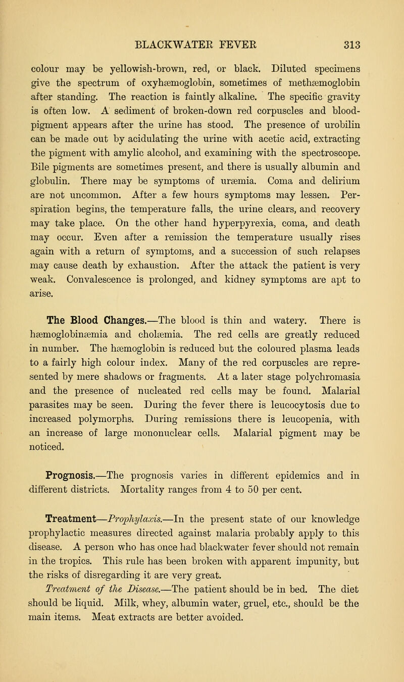 colour may be yellowish-brown, red, or black. Diluted specimens give the spectrum of oxyhsemoglobin, sometimes of methsemoglobin after standing. The reaction is faintly alkaline. The specific gravity is often low. A sediment of broken-down red corpuscles and blood- pigment appears after the urine has stood. The presence of urobilin can be made out by acidulating the urine with acetic acid, extracting the pigment with amylic alcohol, and examining with the spectroscope. Bile pigments are sometimes present, and there is usually albumin and globulin. There may be symptoms of ursemia. Coma and delirium are not uncommon. After a few hours symptoms may lessen. Per- spiration begins, the temperature falls, the urine clears, and recovery may take place. On the other hand hyperpyrexia, coma, and death may occur. Even after a remission the temperature usually rises again with a return of symptoms, and a succession of such relapses may cause death by exhaustion. After the attack the patient is very weak. Convalescence is prolonged, and kidney symptoms are apt to arise. The Blood Changes.—The blood is thin and watery. There is heemoglobintemia and cholsemia. The red cells are greatly reduced in number. The haemoglobin is reduced but the coloured plasma leads to a fairly high colour index. Many of the red corpuscles are repre- sented by mere shadows or fragments. At a later stage polychromasia and the presence of nucleated red cells may be found. Malarial parasites may be seen. During the fever there is leucocytosis due to increased polymorphs. During remissions there is leucopenia, with an increase of large mononuclear cells. Malarial pigment may be noticed. Prognosis.—The prognosis varies in different epidemics and in different districts. Mortality ranges from 4 to 50 per cent. Treatment—Prophylaxis.—In the present state of our knowledge prophylactic measures directed against malaria probably apply to this disease. A person who has once had blackwater fever should not remain in the tropics. This rule has been broken with apparent impunity, but the risks of disregarding it are very great. Treatment of the Disease.—The patient should be in bed. The diet should be liquid. Milk, whey, albumin water, gruel, etc., should be the main items. Meat extracts are better avoided.