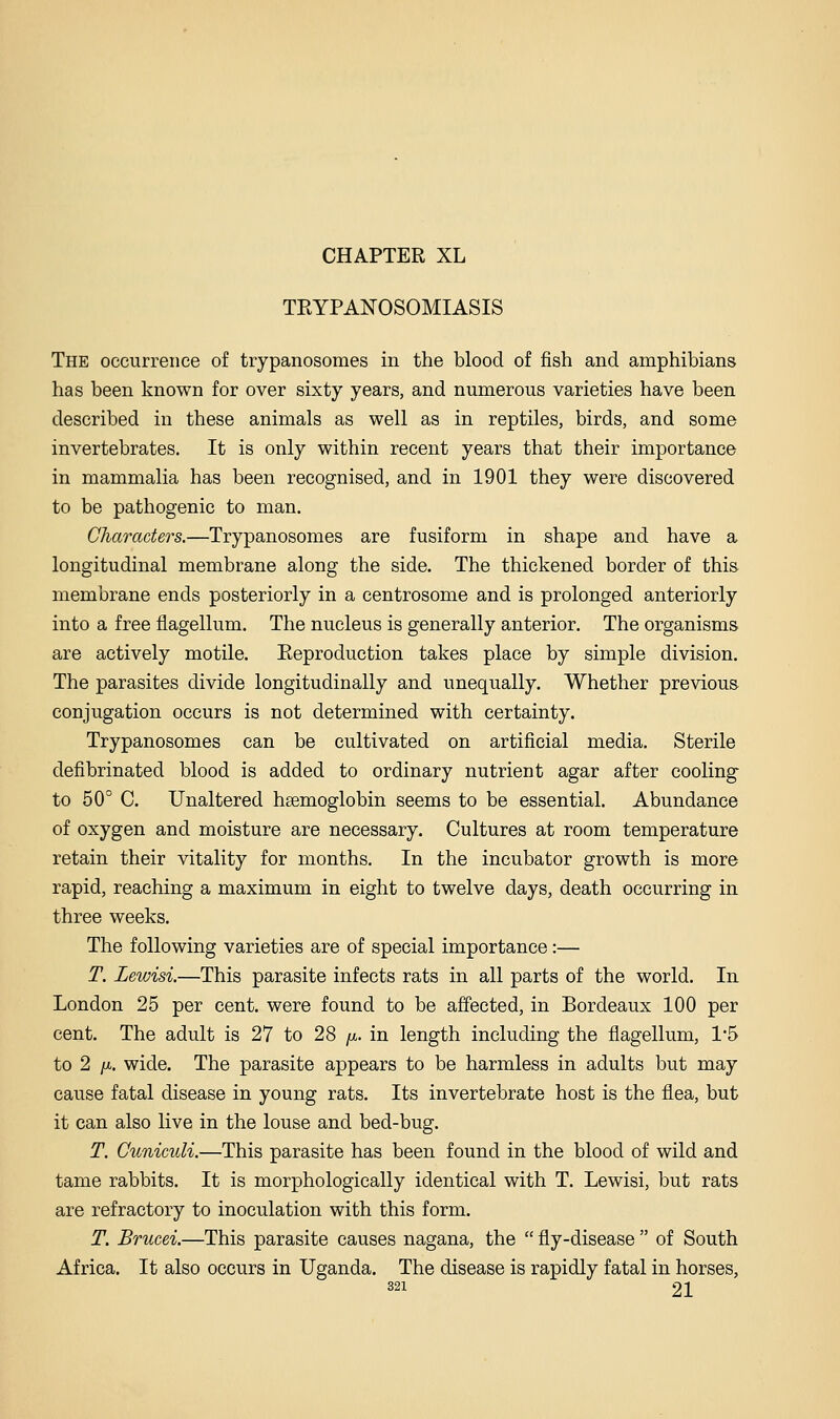 TRYPANOSOMIASIS The occurrence of trypanosomes in the blood of fish and amphibians has been known for over sixty years, and numerous varieties have been described in these animals as well as in reptiles, birds, and some invertebrates. It is only within recent years that their importance in mammalia has been recognised, and in 1901 they were discovered to be pathogenic to man. Characters.—Trypanosomes are fusiform in shape and have a longitudinal membrane along the side. The thickened border of thi& membrane ends posteriorly in a centrosome and is prolonged anteriorly into a free flagellum. The nucleus is generally anterior. The organisms are actively motile. Reproduction takes place by simple division. The parasites divide longitudinally and unequally. Whether previous conjugation occurs is not determined with certainty. Trypanosomes can be cultivated on artificial media. Sterile defibrinated blood is added to ordinary nutrient agar after cooling to 50° C. Unaltered haemoglobin seems to be essential. Abundance of oxygen and moisture are necessary. Cultures at room temperature retain their vitality for months. In the incubator growth is more rapid, reaching a maximum in eight to twelve days, death occurring in three weeks. The following varieties are of special importance:— T. Lewisi.—This parasite infects rats in all parts of the world. In. London 25 per cent, were found to be affected, in Bordeaux 100 per cent. The adult is 27 to 28 /x. in length including the flagellum, 1*5 to 2 /A. wide. The parasite appears to be harmless in adults but may cause fatal disease in young rats. Its invertebrate host is the flea, but it can also live in the louse and bed-bug. T. Cuniculi.—This parasite has been found in the blood of wild and tame rabbits. It is morphologically identical with T. Lewisi, but rats are refractory to inoculation with this form. T. Brucei.—This parasite causes nagana, the  fly-disease  of South Africa. It also occurs in Uganda. The disease is rapidly fatal in horses,