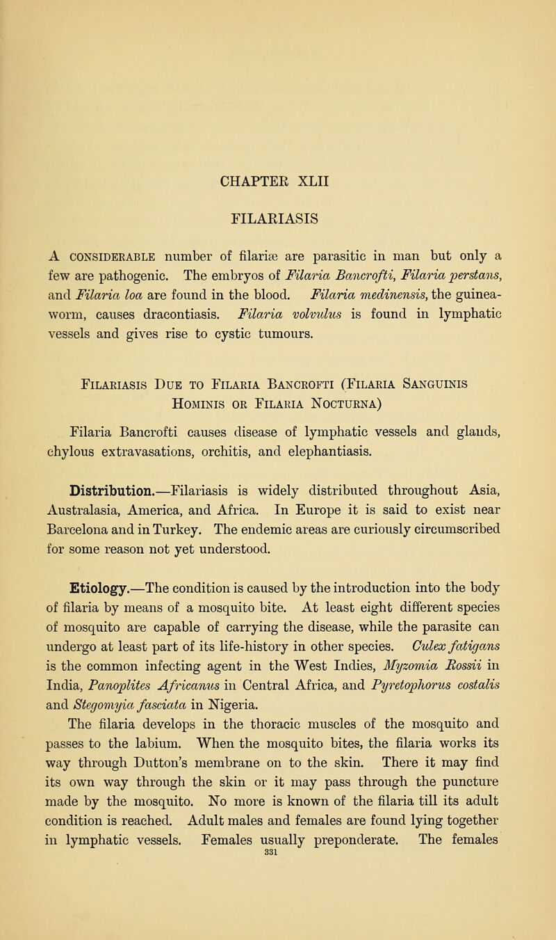 riLARIASIS A CONSIDERABLE number of filarise are parasitic in man but only a few are pathogenic. The embryos of Filaria Bancrofti, Filaria perstans, and Filaria loa are found in the blood. Filaria medinensis, the guinea- worm, causes dracontiasis. Filaria volvulus is found in lymphatic vessels and gives rise to cystic tumours. FiLARiAsis Due to Filaria Bancrofti (Filaria Sanguinis HoMiNis OR Filaria Nocturna) Filaria Bancrofti causes disease of lymphatic vessels and glands, chylous extravasations, orchitis, and elephantiasis. Distribution.—Filariasis is widely distributed throughout Asia, Australasia, America, and Africa. In Europe it is said to exist near Barcelona and in Turkey. The endemic areas are curiously circumscribed for some reason not yet understood. Etiology.—The condition is caused by the introduction into the body of filaria by means of a mosquito bite. At least eight different species of mosquito are capable of carrying the disease, while the parasite can undergo at least part of its life-history in other species. Culex fatigans is the common infecting agent in the West Indies, Myzomia Eossii in India, Panoplites Africanus in Central Africa, and Pyretophorus costalis and Stegomyia fasciata in Nigeria. The filaria develops in the thoracic muscles of the mosquito and passes to the labium. When the mosquito bites, the filaria works its way through Button's membrane on to the skin. There it may find its own way through the skin or it may pass through the puncture made by the mosquito. No more is known of the filaria till its adult condition is reached. Adult males and females are found lying together in lymphatic vessels. Females usually preponderate. The females
