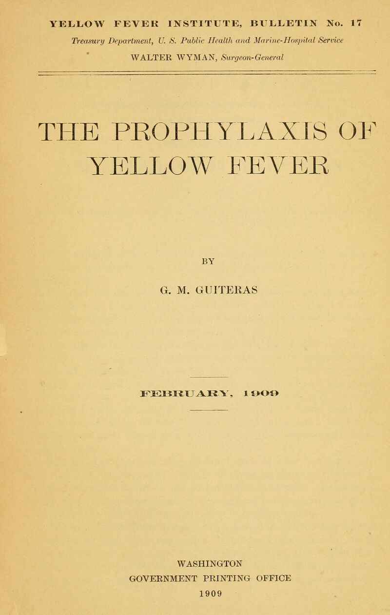YELLOW FEVER INSTITUTE, BULLETIN No. 17 Treasury Department, U. S. Public Health and Marine-Hospital Service WALTER WYMAN, Surgeon-General THE PROPHYLAXIS OF YELLOW FEVER BY G. M. GUITERAS FEBRUARY, 1909 WASHINGTON GOVERNMENT PRINTING OFFICE 1909