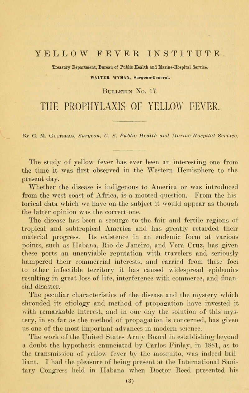 YELLOW FEVER INSTITUTE Treasury Department, Bureau of Public Health and Marine-Hospital Service. WALTER WTMAN, Surgeon-General. Bulletin No. 17. THE PROPHYLAXIS OF YELLOW FEVER. By G. M. Gttiteras, Surgeon, U. S. Public Health and Marine-Hospital Service. The study of yellow fever has ever been an interesting one from the time it was first observed in the Western Hemisphere to the present day. Whether the disease is indigenous to America or was introduced from the west coast of Africa, is a mooted question. From the his- torical data which we have on the subject it would appear as though the latter opinion was the correct one. The disease has been a scourge to the fair and fertile regions of tropical and subtropical America and has greatly retarded their material progress. Its existence in an endemic form at various points, such as Habana, Rio de Janeiro, and Vera Cruz, has given these ports an unenviable reputation with travelers and seriously hampered their commercial interests, and carried from these foci to other infectible territory it has caused widespread epidemics resulting in great loss of life, interference with commerce, and finan- cial disaster. The peculiar characteristics of the disease and the mystery which shrouded its etiology and method of propagation have invested it with remarkable interest, and in our day the solution of this mys- tery, in so far as the method of propagation is concerned, has given us one of the most important advances in modern science. The work of the United States Army Board in establishing beyond a doubt the hypothesis enunciated by Carlos Finlay, in 1881, as to the transmission of yellow fever by the mosquito, was indeed bril- liant. I had the pleasure of being present at the International Sani- tary Congress held in Habana when Doctor Heed presented his