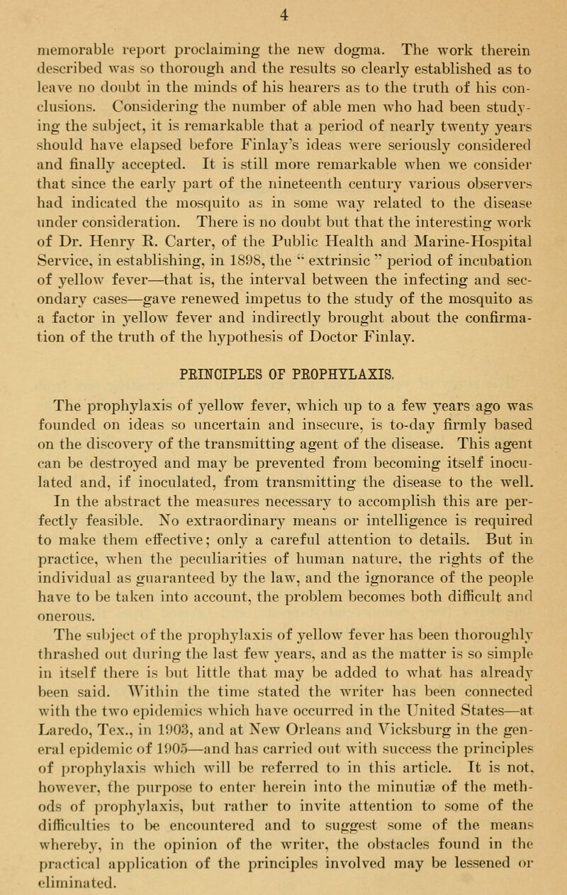 memorable report proclaiming the new dogma. The work therein described was so thorough and the results so clearly established as to leave no doubt in the minds of his hearers as to the truth of his con- clusions. Considering the number of able men who had been study- ing the subject, it is remarkable that a period of nearly twenty years should have elapsed before Finlay's ideas were seriously considered and finally accepted. It is still more remarkable when we consider that since the early part of the nineteenth century various observers had indicated the mosquito as in some way related to the disease under consideration. There is no doubt but that the interesting work of Dr. Henry R. Carter, of the Public Health and Marine-Hospital Service, in establishing, in 1898, the  extrinsic  period of incubation of yellow fever—that is, the interval between the infecting and sec- ondary cases—gave renewed impetus to the study of the mosquito as a factor in yellow fever and indirectly brought about the confirma- tion of the truth of the hypothesis of Doctor Finlay. PRINCIPLES OF PROPHYLAXIS. The prophylaxis of 3Tellow fever, which up to a few years ago was founded on ideas so uncertain and insecure, is to-day firmly based on the discovery of the transmitting agent of the disease. This agent can be destroyed and may be prevented from becoming itself inocu- lated and, if inoculated, from transmitting the disease to the well. In the abstract the measures necessary to accomplish this are per- fectly feasible. Xo extraordinar}^ means or intelligence is required to make them effective; only a careful attention to details. But in practice, when the peculiarities of human nature, the rights of the individual as guaranteed by the law, and the ignorance of the people have to be taken into account, the problem becomes both difficult and onerous. The subject of the prophylaxis of yellow fever has been thoroughly thrashed out during the last few years, and as the matter is so simple in itself there is but little that may be added to what has already been said. Within the time stated the writer has been connected with the two epidemics which have occurred in the United States—at Laredo, Tex., in 1003, and at New Orleans and Vicksburg in the gen- eral epidemic of 1005—and has carried out with success the principles of prophylaxis which will be referred to in this article. It is not. however, the purpose to enter herein into the minutiae of the meth- ods of prophylaxis, but rather to invite attention to some of the difficulties to be encountered and to suggest some of the means whereby, in the opinion of the writer, the obstacles found in the practical application of the principles involved may be lessened or eliminated.