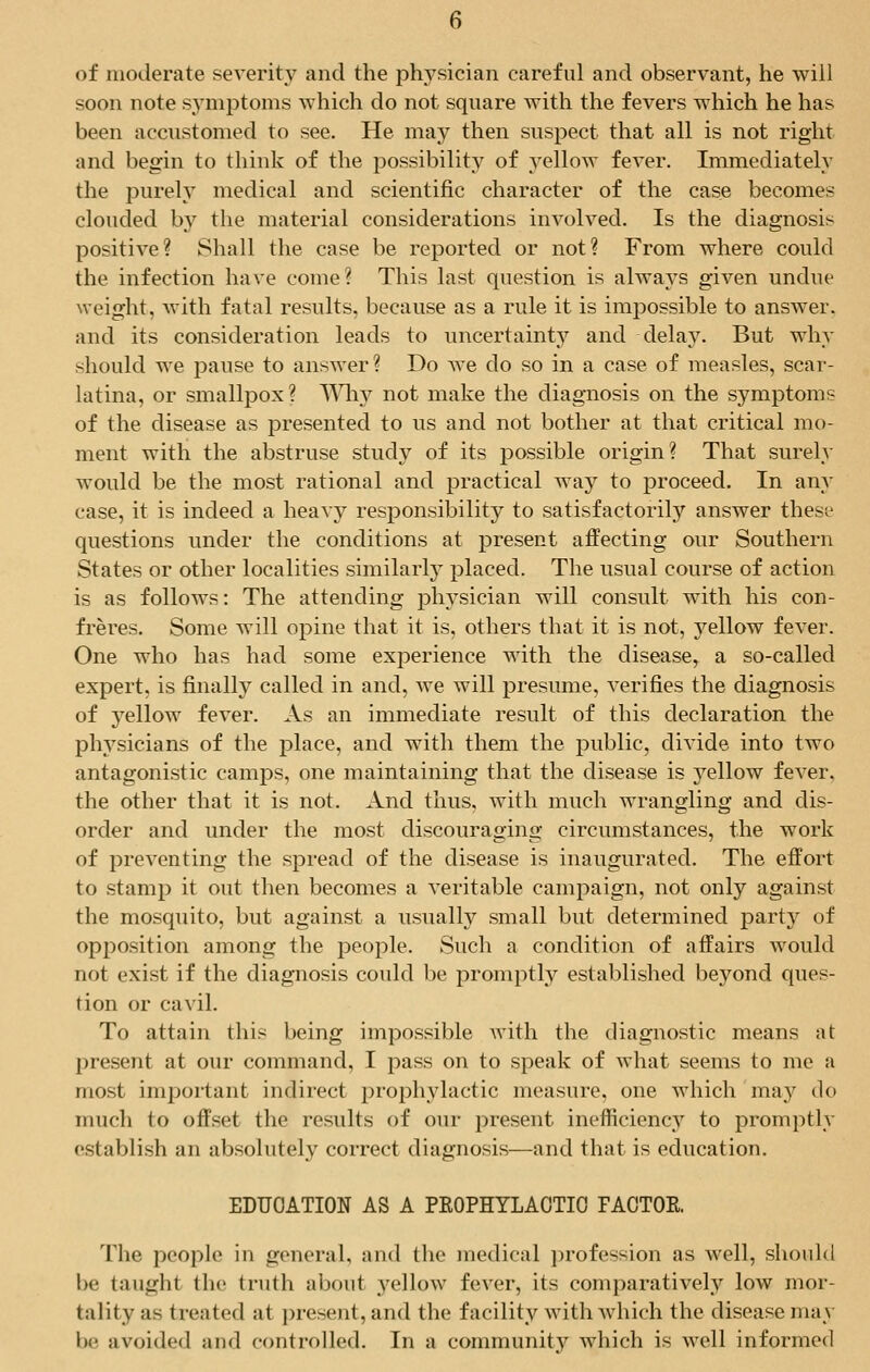 of moderate severity and the physician careful and observant, he will soon note symptoms which do not square with the fevers which he has been accustomed to see. He may then suspect that all is not right and begin to think of the possibility of yellow fever. Immediately the purely medical and scientific character of the case becomes clouded by the material considerations involved. Is the diagnosis positive? Shall the case be reported or not? From where could the infection have come? This last question is always given undue weight, with fatal results, because as a rule it is impossible to answer, and its consideration leads to uncertainty and delay. But why should we pause to answer? Do we do so in a case of measles, scar- latina, or smallpox? Why not make the diagnosis on the symptoms of the disease as presented to us and not bother at that critical mo- ment with the abstruse study of its possible origin? That surely would be the most rational and practical way to proceed. In any case, it is indeed a heavy responsibility to satisfactorily answer these questions under the conditions at present affecting our Southern States or other localities similarly placed. The usual course of action is as follows: The attending physician will consult with his con- freres. Some will opine that it is, others that it is not, yellow fever. One who has had some experience with the disease, a so-called expert, is finally called in and, we will presume, verifies the diagnosis of yellow fever. As an immediate result of this declaration the physicians of the place, and with them the public, divide into two antagonistic camps, one maintaining that the disease is 3rellow fever, the other that it is not. And thus, with much wrangling and dis- order and under the most discouraging circumstances, the work of preventing the spread of the disease is inaugurated. The effort to stamp it out then becomes a veritable campaign, not only against the mosquito, but against a usually small but determined party of opposition among the people. Such a condition of affairs would not exist if the diagnosis could be promptly established beyond ques- tion or cavil. To attain this being impossible with the diagnostic means at present at our command, I pass on to speak of what seems to me a most important indirect prophylactic measure, one which may do much to offset the results of our present inefficiency to promptly establish an absolutely correct diagnosis—and that is education. EDUCATION AS A PROPHYLACTIC FACTOR The people in general, and the medical profession as well, should be taught the truth about yellow fever, its comparatively low mor- tality as treated at present, and the facility with which the disease may be avoided and controlled. In a community which is well informed