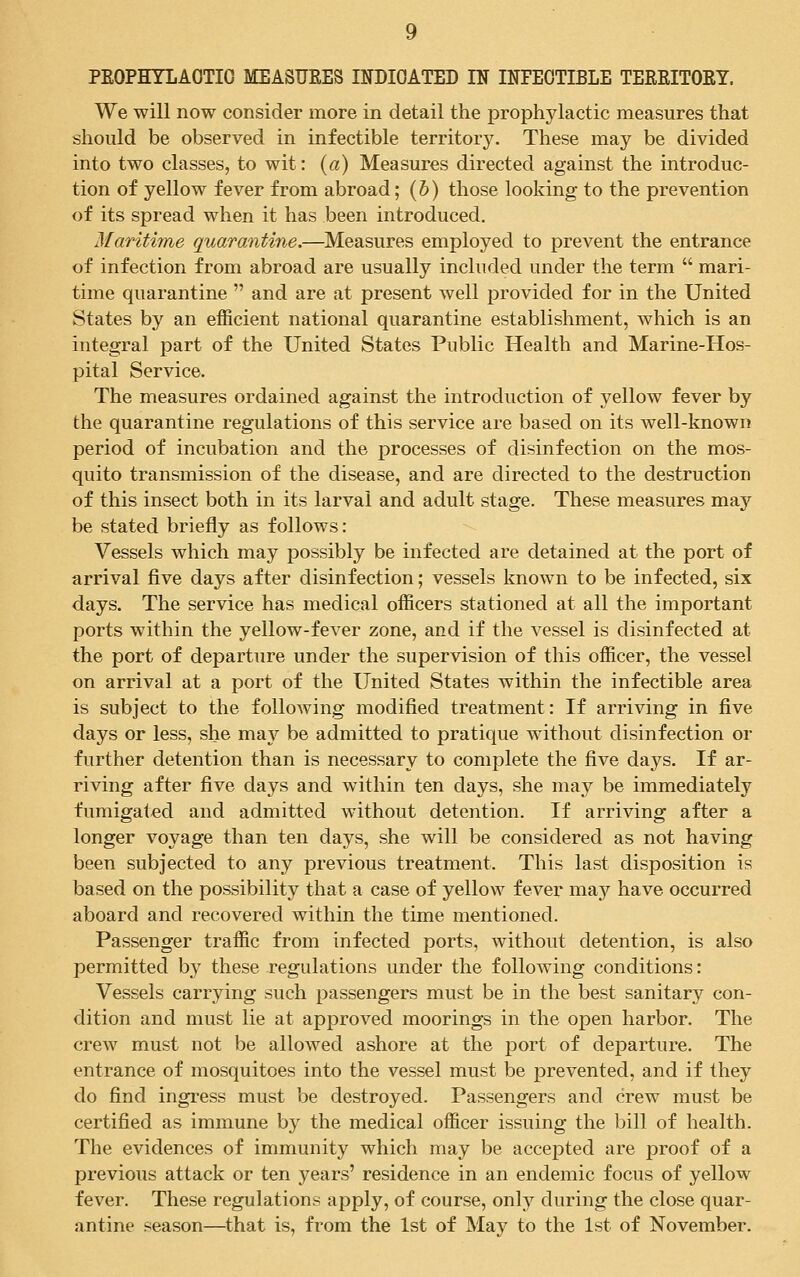 PROPHYLACTIC MEASURES INDICATED IN INFECTIBLE TERRITORY. We will now consider more in detail the prophylactic measures that should be observed in infectible territory. These may be divided into two classes, to wit: (a) Measures directed against the introduc- tion of yellow fever from abroad; (b) those looking to the prevention of its spread when it has been introduced. Maritime quarantine.—Measures employed to prevent the entrance of infection from abroad are usually included under the term  mari- time quarantine  and are at present well provided for in the United States by an efficient national quarantine establishment, which is an integral part of the United States Public Health and Marine-Hos- pital Service. The measures ordained against the introduction of yellow fever by the quarantine regulations of this service are based on its well-known period of incubation and the processes of disinfection on the mos- quito transmission of the disease, and are directed to the destruction of this insect both in its larval and adult stage. These measures may be stated briefly as follows: Vessels which may possibly be infected are detained at the port of arrival five days after disinfection; vessels known to be infected, six days. The service has medical officers stationed at all the important ports within the yellow-fever zone, and if the vessel is disinfected at the port of departure under the supervision of this officer, the vessel on arrival at a port of the United States within the infectible area is subject to the following modified treatment: If arriving in five days or less, she may be admitted to pratique without disinfection or further detention than is necessary to complete the five days. If ar- riving after five days and within ten days, she may be immediately fumigated and admitted without detention. If arriving after a longer voyage than ten days, she will be considered as not having been subjected to any previous treatment. This last disposition is based on the possibility that a case of yellow fever may have occurred aboard and recovered within the time mentioned. Passenger traffic from infected ports, without detention, is also permitted by these regulations under the following conditions: Vessels carrying such passengers must be in the best sanitary con- dition and must lie at approved moorings in the open harbor. The crew must not be allowed ashore at the port of departure. The entrance of mosquitoes into the vessel must be prevented, and if they do find ingress must be destroyed. Passengers and crew must be certified as immune by the medical officer issuing the bill of health. The evidences of immunity which may be accepted are proof of a previous attack or ten years' residence in an endemic focus of yellow fever. These regulations apply, of course, only during the close quar- antine season—that is, from the 1st of May to the 1st of November.