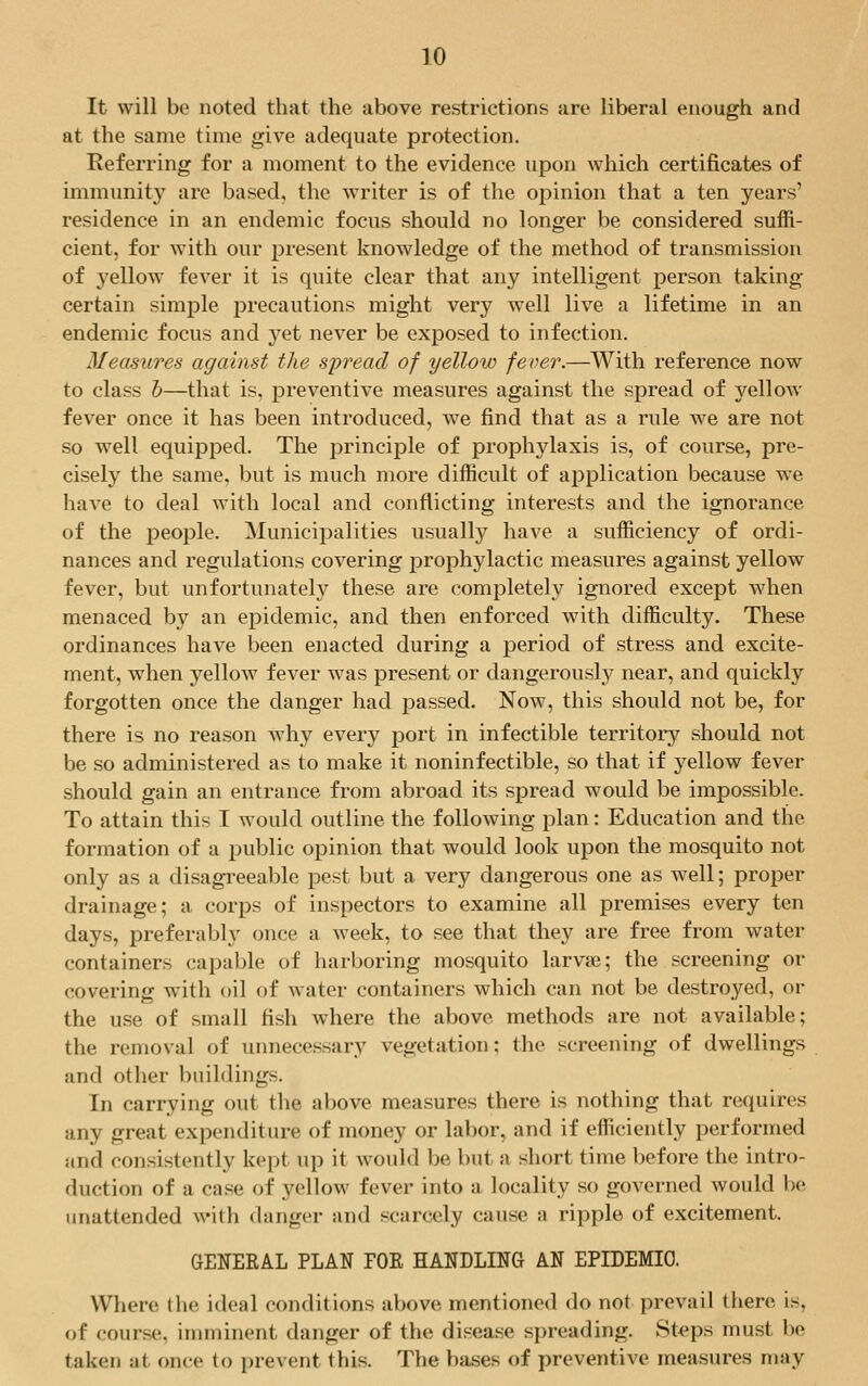 It will be noted that the above restrictions are liberal enough and at the same time give adequate protection. Referring for a moment to the evidence upon which certificates of immunity are based, the writer is of the opinion that a ten years' residence in an endemic focus should no longer be considered suffi- cient, for with our present knowledge of the method of transmission of yellow fever it is quite clear that any intelligent person taking- certain simple precautions might very well live a lifetime in an endemic focus and yet never be exposed to infection. Measures against the spread of yellow fever.—With reference now to class o—that is, preventive measures against the spread of yellow fever once it has been introduced, we find that as a rule we are not so well equipped. The principle of prophylaxis is, of course, pre- cisely the same, but is much more difficult of application because we have to deal with local and conflicting interests and the ignorance of the people. Municipalities usually have a sufficiency of ordi- nances and regulations covering prophylactic measures against yellow fever, but unfortunately these are completely ignored except when menaced by an epidemic, and then enforced with difficulty. These ordinances have been enacted during a period of stress and excite- ment, when yellow fever was present or dangerously near, and quickly forgotten once the danger had passed. Now, this should not be, for there is no reason why every port in infectible territory should not be so administered as to make it noninfectible, so that if yellow fever should gain an entrance from abroad its spread would be impossible. To attain this I would outline the following plan: Education and the formation of a public opinion that would look upon the mosquito not only as a disagreeable pest but a very dangerous one as well; proper drainage; a corps of inspectors to examine all premises every ten days, preferably once a week, to see that they are free from water containers capable of harboring mosquito larvae; the screening or covering with oil of water containers which can not be destroyed, or the use of small fish where the above methods are not available; the removal of unnecessary vegetation: the screening of dwellings and other buildings. In carrying out the above measures there is nothing that requires any great expenditure of money or labor, and if efficiently performed and consistently kept up it would be but a short time before the intro- duction of a case of yellow fever into a locality so governed would be unattended with danger and scarcely cause a ripple of excitement. GENERAL PLAN FOE HANDLING AN EPIDEMIC. Where the ideal conditions above mentioned do not prevail there is, of course, imminent danger of the disease spreading. Steps must be taken :it once to prevent this. The bases of preventive measures may