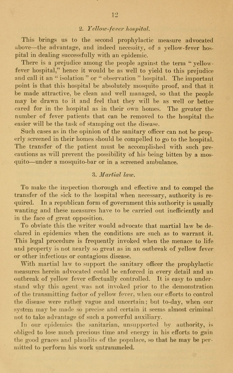 2. Yellow-fever hospital. This brings us to the second prophylactic measure advocated above—the advantage, and indeed necessity, of a yellow-fever hos- pital in dealing successfully with an epidemic. There is a prejudice among the people against the term  yellow - fever hospital, hence it would be as well to yield to this prejudice and call it an  isolation  or  observation  hospital. The important point is that this hospital be absolutely mosquito proof, and that it be made attractive, be clean and well managed, so that the people may be drawn to it and feel that they will be as well or better cared for in the hospital as in their own homes. The greater the number of fever patients that can be removed to the hospital the easier will be the task of stamping out the disease. Such cases as in the opinion of the sanitary officer can not be prop- erly screened in their homes should be compelled to go to the hospital. The transfer of the patient must be accomplished with such pre- cautions as will prevent the possibility of his being bitten by a mos- quito—under a mosquito-bar or in a screened ambulance. 3. Martial law. To make the inspection thorough and effective and to compel the transfer of the sick to the hospital when necessary, authority is re- quired. In a republican form of government this authority is usually wanting and these measures have to be carried out inefficiently and in the face of great opposition. To obviate this the writer would advocate that martial law be de- clared in epidemics when the conditions are such as to warrant it. This legal procedure is frequently invoked when the menace to life and property is not nearly so great as in an outbreak of yellow fever or other infectious or contagious disease. With martial law to support the sanitary officer the prophylactic measures herein advocated could be enforced in every detail and an outbreak of yellow fever effectually controlled. It is easy to under- stand why this agent was not invoked prior to the demonstration of the transmitting factor of yellow fever, when our efforts to control the disease were rather vague and uncertain; but to-day, when our system ma}7 be made so precise and certain it seems almost criminal not to take advantage of such a powerful auxiliary. Tii our epidemics (lie sanitarian, unsupported by authority, is obliged to lose much precious time and energy in his efforts to gain the good graces and plaudits <d' the populace, so that he may be per- mitted to perform his work imtrammeled.