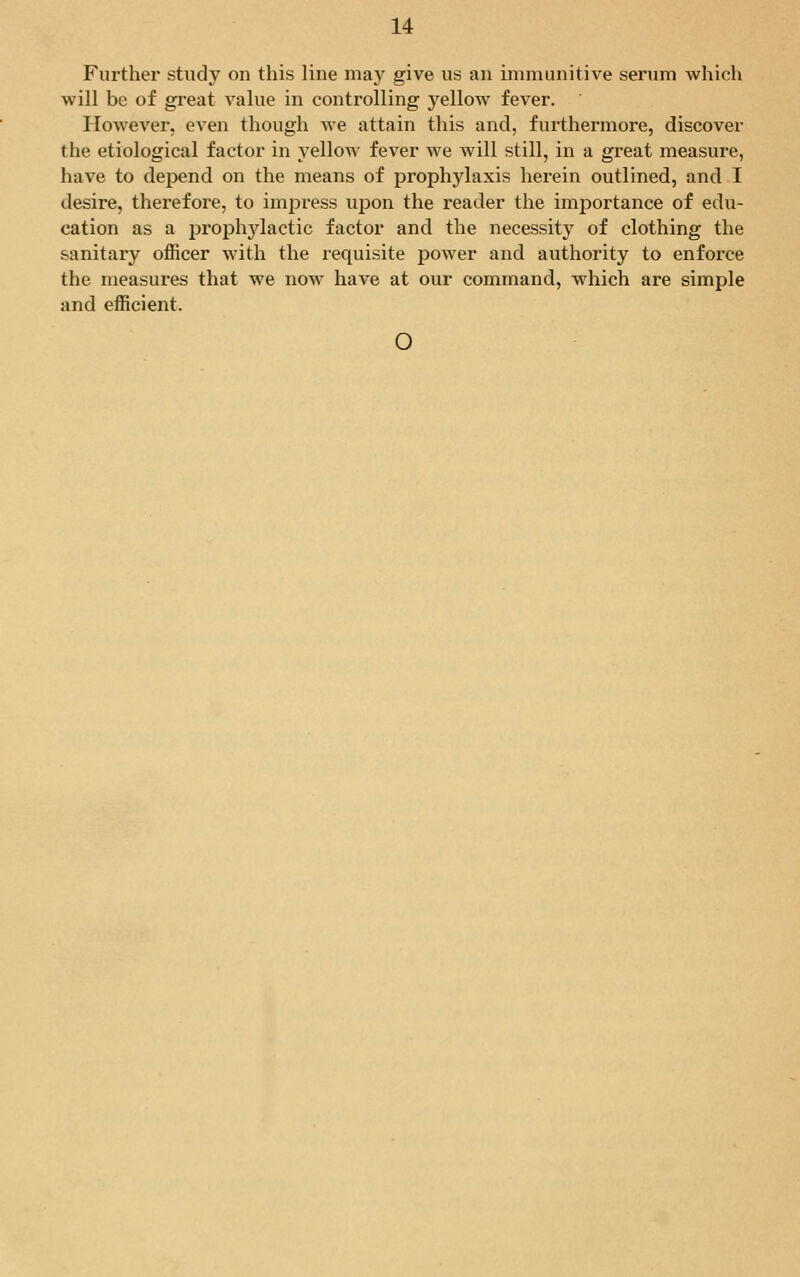 Further study on this line may give us an immunitive serum which will be of great value in controlling yellow fever. However, even though we attain this and, furthermore, discover the etiological factor in yellow fever we will still, in a great measure, have to depend on the means of prophylaxis herein outlined, and I desire, therefore, to impress upon the reader the importance of edu- cation as a prophylactic factor and the necessity of clothing the sanitary officer with the requisite power and authority to enforce the measures that we now have at our command, which are simple and efficient. O