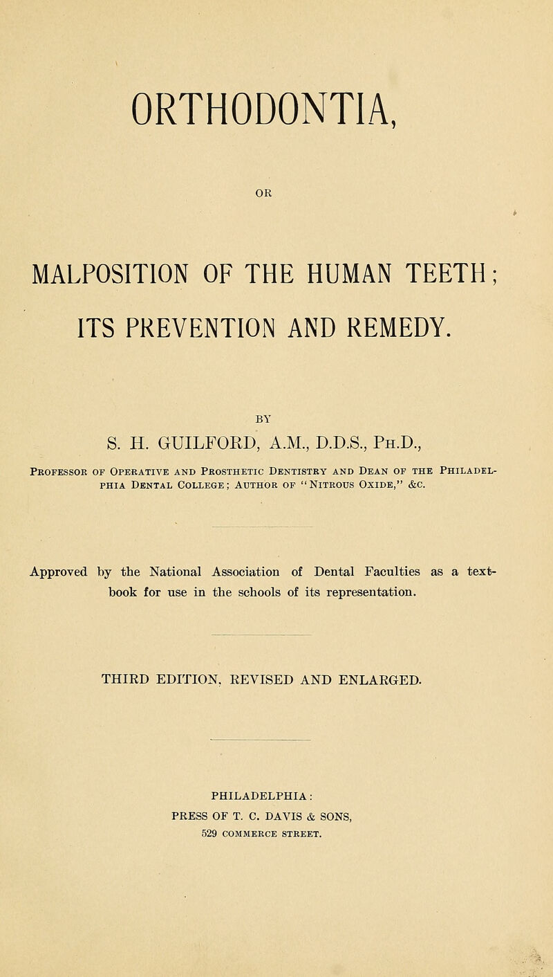 ORTHODONTIA, OR MALPOSITION OF THE HUMAN TEETH; ITS PREVENTION AND REMEDY. BY S. H. GUILFORD, A.M., D.D.S., Ph.D., Peofessoe of Operative and Peosthetic Dentistry and Dean of the Philadel- phia Dental College; Author of Niteous Oxide, &c. Approved by the National Association of Dental Faculties as a text- book for use in the schools of its representation. THIRD EDITION. REVISED AND ENLARGED. PHILADELPHIA : PRESS OF T. C. DAVIS & SONS, 529 COMMERCE street.