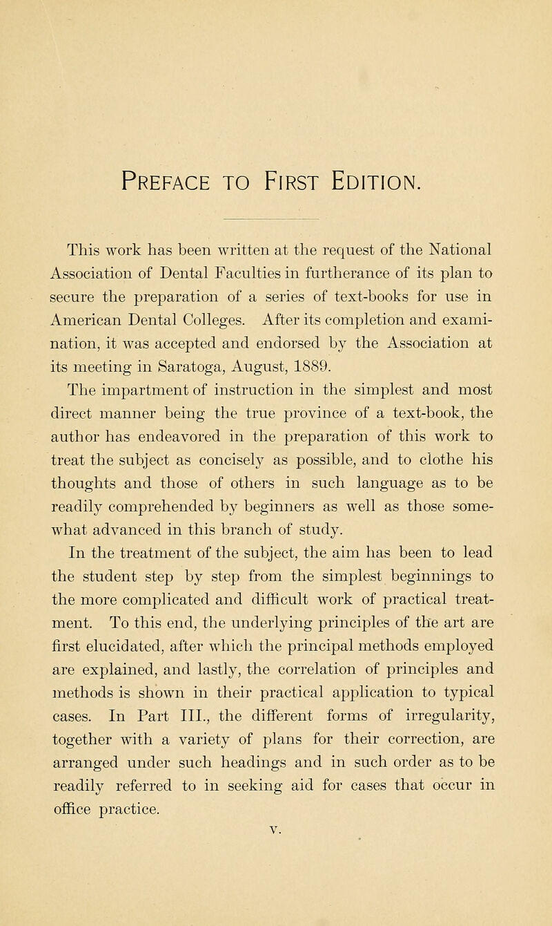 This work has been written at the request of the National Association of Dental Faculties in furtherance of its plan to secure the preparation of a series of text-books for use in American Dental Colleges. After its completion and exami- nation, it was accepted and endorsed by the Association at its meeting in Saratoga, August, 1889. The impartment of instruction in the simplest and most direct manner being the true province of a text-book, the author has endeavored in the preparation of this work to treat the subject as concisely as possible, and to clothe his thoughts and those of others in such language as to be readily comprehended by beginners as well as those some- what advanced in this branch of study. In the treatment of the subject, the aim has been to lead the student step by step from the simplest beginnings to the more complicated and difficult work of practical treat- ment. To this end, the underlying principles of the art are first elucidated, after which the principal methods employed are explained, and lastly, the correlation of principles and methods is shown in their practical application to typical cases. In Part III., the different forms of irregularity, together with a variety of plans for their correction, are arranged under such headings and in such order as to be readily referred to in seeking aid for cases that occur in office practice.