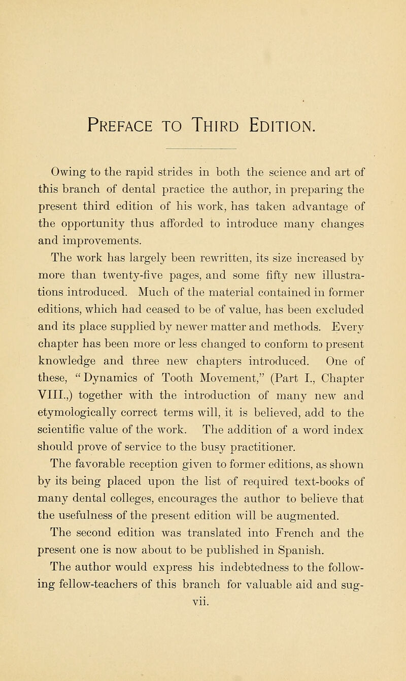 Owing to the rapid strides in both the science and art of this branch of dental practice the author, in preparing the present third edition of his work, has taken advantage of the opportunity thus afforded to introduce many clianges and improvements. The work has largely been rewritten, its size increased by more than twenty-five pages, and some fifty new illustra- tions introduced. Much of the material contained in former editions, which had ceased to be of value, has been excluded and its place supplied by newer matter and methods. Every chapter has been more or less changed to conform to present knowledge and three new chapters introduced. One of these, Dynamics of Tooth Movement, (Part I., Chapter VIII.,) together with the introduction of many new and etymologically correct terms will, it is believed, add to the scientific value of the work. The addition of a word index should prove of service to the busy practitioner. The favorable reception given to former editions, as shown by its being placed upon the list of required text-books of many dental colleges, encourages the author to believe that the usefulness of the present edition wdll be augmented. The second edition was translated into French and the present one is now about to be published in Spanish. The author would express his indebtedness to the follow- ing fellow-teachers of this branch for valuable aid and sug-