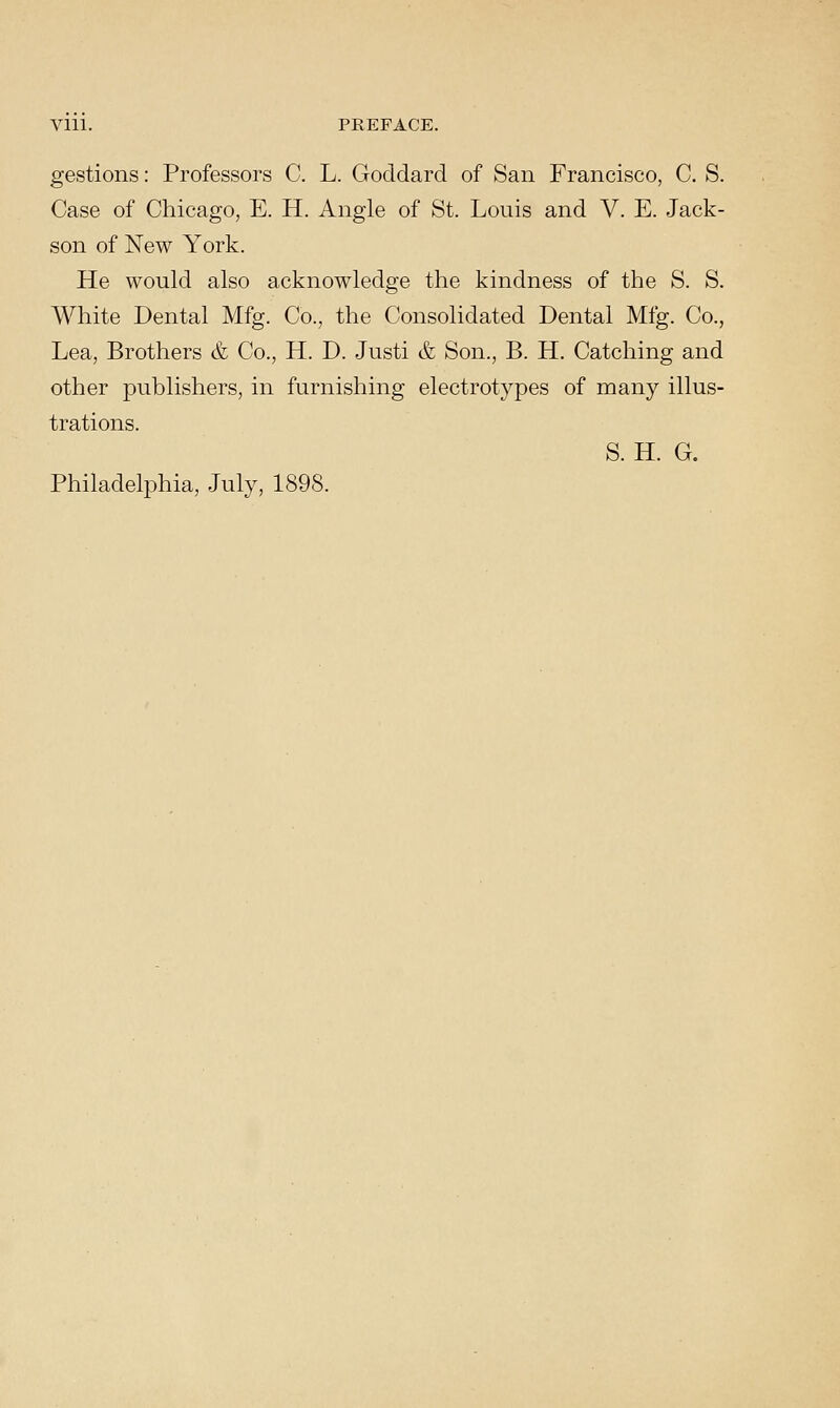 gestions: Professors C. L. Goddard of San Francisco, C. S. Case of Chicago, E. H. Angle of St. Louis and V. E. Jack- son of New York. He would also acknowledge the kindness of the S. S. White Dental Mfg. Co., the Consolidated Dental Mfg. Co., Lea, Brothers & Co., H. D. Justi & Son., B. H. Catching and other publishers, in furnishing electrotypes of many illus- trations. S. H. G. Philadelphia, July, 1898.