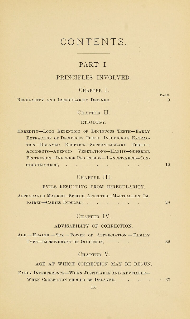 CONTENTS PART I. PRINCIPLES INVOLVED. Chapter I. PAGE. Regularity and Irregularity Defined, .... 9 Chapter II. ETIOLOGY. Heredity—Long Retention of Deciduous Teeth—Early Extraction of Deciduous Teeth—Injudicious Extrac- tion—Delayed Eruption—Supernumerary Teeth— Accidents—Adenoid Vegetations—Habiis—Superior Protrusion—Inferior Protrusion—Lancet-Arch—Con- stricted-Arch, 12 Chapter III. EVILS RESULTING FROM IRREGULARITY. Appearance Marred—Speech Affected—Mastication Im- paired—Caries Induced, 29 Chapter IV. ADVISABILITY OF CORRECTION. Age — Health — Sex — Power of Appreciation — Family Type—Improvement of Occlusion, .... 32 Chapter V. AGE AT WHICH CORRECTION MAY BE BEGUN. Early Interference—When Justifiable and Advisable— When Correction should be Delayed, ... -37