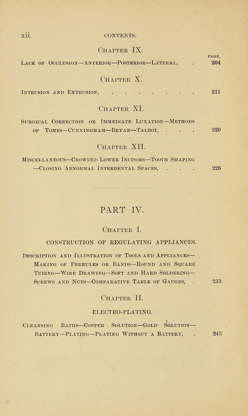 Chapter IX. PAGE. Lack of Occlusion—Anterior—Posterior—Lateral, . 204 Chapter X. Intrusion and Extrusion, . 211 Chapter XI. Surgical Correction or Immediate Luxation—Methods OF Tomes—Cunningham—Bryan—Talbot, . . . 220 Chapter XII. Miscellaneous—Crowded Lower Incisors—Tooth Shaping —Closing Abnormal Interdental Spaces, . . . 226 PART IV. Chapter I. CONSTEUCTION OF EEGULATING APPLIANCES. Description and Illustration of Tools and Appliances— Making of Ferrules or Bands—Round and Square Tubing—Wire Drawing—Soft and Hard Soldering— Screws and Nuts—Comparative Table of Gauges, . 233 Chapter II. ELECTEO-PLATING. Cleansing Baths—Copper Solution—Gold Solution— Battery—Plating—Plating Without a Battery, . 245