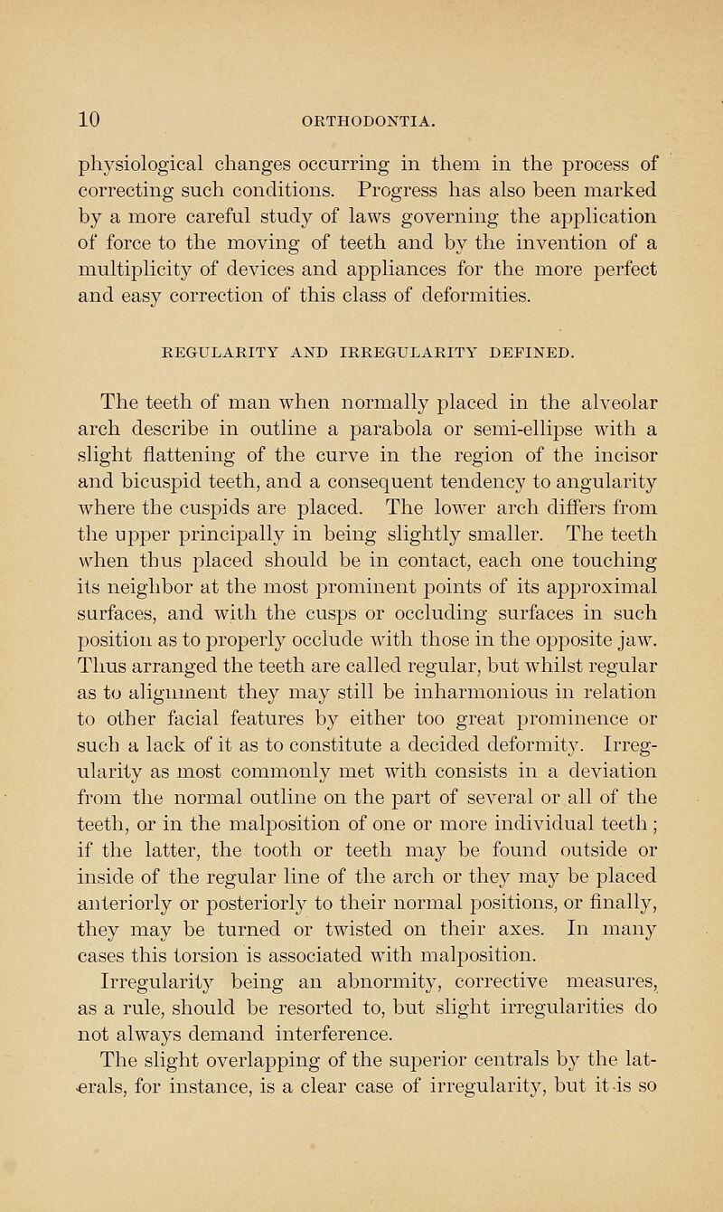 physiological changes occurring in them in the process of correcting such conditions. Progress has also been marked by a more careful study of laws governing the application of force to the moving of teeth and by the invention of a multiplicity of devices and appliances for the more perfect and easy correction of this class of deformities. REGULARITY AND IRREGULARITY DEFINED. The teeth of man when normally placed in the alveolar arch describe in outline a parabola or semi-ellipse with a slight flattening of the curve in the region of the incisor and bicuspid teeth, and a consequent tendency to angularity where the cuspids are placed. The lower arch differs from the uj)per principally in being slightly smaller. The teeth when thus placed should be in contact, each one touching its neighbor at the most prominent points of its approximal surfaces, and with the cusps or occluding surfaces in such position as to properly occlude with those in the opposite jaw. Thus arranged the teeth are called regular, but whilst regular as to alignment they may still be inharmonious in relation to other facial features by either too great prominence or such a lack of it as to constitute a decided deformity. Irreg- ularity as most commonly met with consists in a deviation from the normal outline on the part of several or all of the teeth, or in the malposition of one or more individual teeth ; if the latter, the tooth or teeth may be found outside or inside of the regular line of the arch or they may be placed anteriorly or posteriorly to their normal positions, or finally, they may be turned or twisted on their axes. In many cases this torsion is associated w^ith malposition. Irregularity being an abnormity, corrective measures, as a rule, should be resorted to, but slight irregularities do not always demand interference. The slight overlajDping of the superior centrals by the lat- >erals, for instance, is a clear case of irregularity, but it-is so