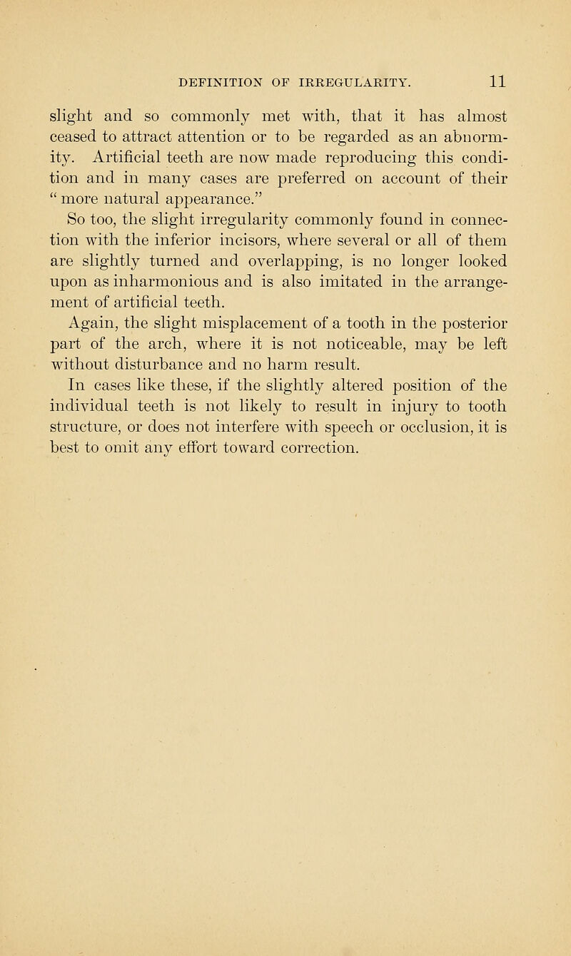 slight and so commonly met with, that it has almost ceased to attract attention or to be regarded as an abnorm- ity. Artificial teeth are now made reproducing this condi- tion and in many cases are preferred on account of their  more natural appearance. So too, the slight irregularity commonly found in connec- tion with the inferior incisors, where several or all of them are slightly turned and overlapping, is no longer looked upon as inharmonious and is also imitated in the arrange- ment of artificial teeth. Again, the slight misplacement of a tooth in the posterior part of the arch, where it is not noticeable, may be left without disturbance and no harm result. In cases like these, if the slightly altered position of the individual teeth is not likely to result in injury to tooth structure, or does not interfere with speech or occlusion, it is best to omit any effort toward correction.